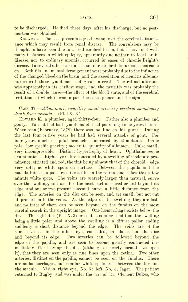 to be discharged. He died three days after his discharge, but no post- mortem was obtained. Remakes.—The case presents a good example of the cerebral disturb- ance which may result from renal disease. The convulsions may be thought to have been due to a local cerebral lesion, but I have met with many instances in which epilepsy, apparently due neither to local brain disease, nor to ordinary uraemia, occurred in cases of chronic Bright's disease. In several other cases also a similar cerebral disturbance has come on. Both fits and mental derangement were probably due to the influence of the changed blood on the brain, and the association of neuritis albumi- nuria with these symptoms is of great interest. The retinal affection was apparently in its earliest stage, and the neuritis was probably the result of a double cause—the effect of the blood state, and of the cerebral irritation, of which it was in part the consequence and the sign. Case 37.—Albuminuric neuritis; small arteries; cerebral symptoms ; death from urcemia. (PL IX. 3.) Edward K., a plumber, aged thirty-four. Father also a plumber and gouty. Patient had had symptoms of lead poisoning some years before. When seen (February, 1878) there was no line on his gums. During the last four or five years he had had several attacks of gout. For four years much occipital headache, increased by stimulants. Urine pale; low specific gravity ; moderate quantity of albumen. Pulse small, very incompressible. Distinct hypertrophy of heart. Ophthalmoscopic examination.—Right eye : disc concealed by a swelling of moderate pro- minence, striated and red, the tint being almost that of the choroid ; edge very soft; no white spots on surface. Between the papilla and the macula lutea is a pale area like a film in the retina, and below this a few minute white spots. The veins are scarcely larger than natural, curve over the swelling, and are for the most part obscured or lost beyond its edge, and one or two present a second curve a little distance from the edge. The arteries on the disc can be seen, and are small, but not out of proportion to the veins. At the edge of the swelling they are lost, and no trace of them can be seen beyond on the fundus on the most careful search in the upright image. One haemorrhage exists below the disc. The right disc (PI. IX. 3) presents a similar condition, the swelling being a little paler, and above the swelling is a diffuse pallor ending suddenly a short distance beyond the edge. The veins are of the same size as in the other eye, concealed, in places, on the disc and beyond its edge. Two arteries can be followed beyond the edge of the papilla, and are seen to become greatly contracted im- mediately after leaving the disc (although of nearly normal size upon it), that they are seen only as fine lines upon the retina. Two other arteries, distinct on the papilla, cannot be seen on the fundus. There are no haemorrhages, but similar white spots exist between the disc and the macula. Yision, right eye, No. 6; left, No. 5, Jager. The patient returned to Rugby, and was under the care of Dr. Clement Dukes, who