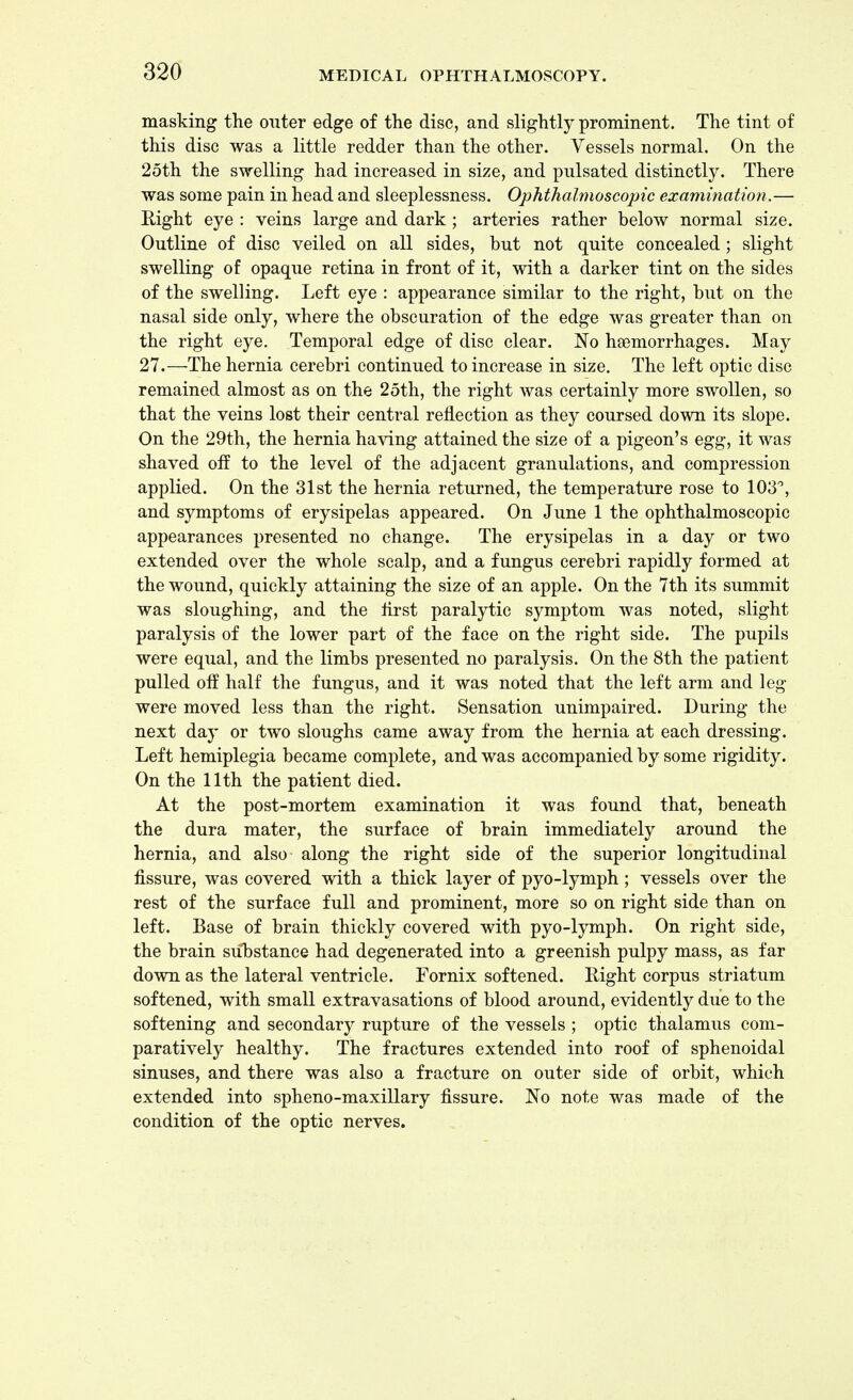 masking the outer edge of the disc, and slightly prominent. The tint of this disc was a little redder than the other. Vessels normal. On the 25th the swelling had increased in size, and pulsated distinctly. There was some pain in head and sleeplessness. Ophthalmoscopic examination.— Right eye : veins large and dark ; arteries rather below normal size. Outline of disc veiled on all sides, but not quite concealed; slight swelling of opaque retina in front of it, with a darker tint on the sides of the swelling. Left eye : appearance similar to the right, but on the nasal side only, where the obscuration of the edge was greater than on the right eye. Temporal edge of disc clear. No heemorrhages. May 27.—The hernia cerebri continued to increase in size. The left optic disc remained almost as on the 25th, the right was certainly more swollen, so that the veins lost their central reflection as they coursed down its slope. On the 29th, the hernia having attained the size of a pigeon's egg, it was shaved oif to the level of the adjacent granulations, and compression applied. On the 31st the hernia returned, the temperature rose to 103°, and symptoms of erysipelas appeared. On June 1 the ophthalmoscopic appearances presented no change. The erysipelas in a day or two extended over the whole scalp, and a fungus cerebri rapidly formed at the wound, quickly attaining the size of an apple. On the 7th its summit was sloughing, and the first paralytic symptom was noted, slight paralysis of the lower part of the face on the right side. The pupils were equal, and the limbs presented no paralysis. On the 8th the patient pulled off half the fungus, and it was noted that the left arm and leg were moved less than the right. Sensation unimpaired. During the next day or two sloughs came away from the hernia at each dressing. Left hemiplegia became complete, and was accompanied by some rigidity. On the 11th the patient died. At the post-mortem examination it was found that, beneath the dura mater, the surface of brain immediately around the hernia, and also along the right side of the superior longitudinal fissure, was covered with a thick layer of pyo-lymph; vessels over the rest of the surface full and prominent, more so on right side than on left. Base of brain thickly covered with pyo-lymph. On right side, the brain substance had degenerated into a greenish pulpy mass, as far down as the lateral ventricle. Fornix softened. Right corpus striatum softened, with small extravasations of blood around, evidently due to the softening and secondary rupture of the vessels ; optic thalamus com- paratively healthy. The fractures extended into roof of sphenoidal sinuses, and there was also a fracture on outer side of orbit, which extended into spheno-maxillary fissure. No note was made of the condition of the optic nerves.