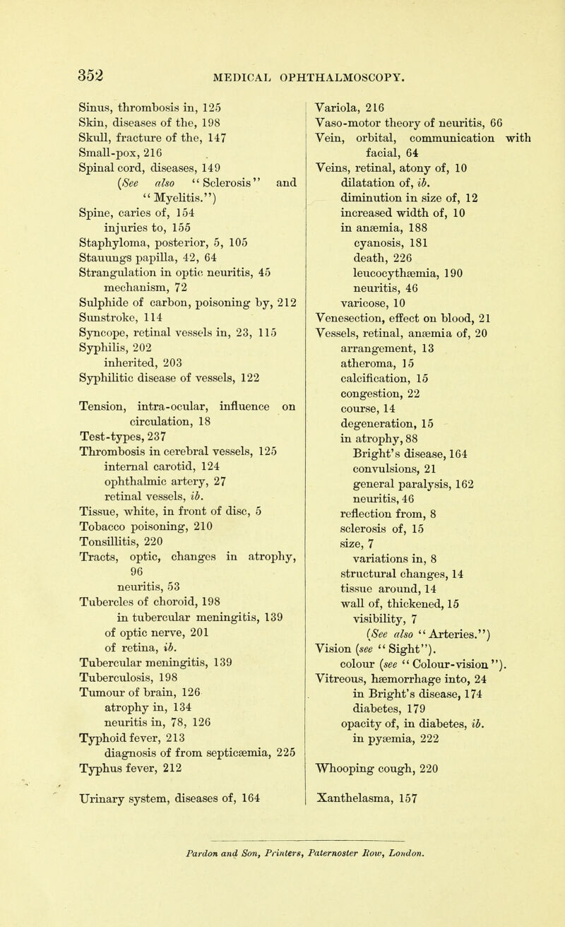 Sinus, thrombosis in, 125 Skin, diseases of the, 198 Skull, fracture of the, 147 Small-pox, 216 Spinal cord, diseases, 149 (See also i 1 Sclerosis'' and Myelitis.) Spine, caries of, 154 injuries to, 155 Staphyloma, posterior, 5, 105 Stauungs papilla, 42, 64 Strangulation in optic neuritis, 45 mechanism, 72 Sulphide of carbon, poisoning by, 212 Sunstroke, 114 Syncope, retinal vessels in, 23, 115 Syphilis, 202 inherited, 203 Syphilitic disease of vessels, 122 Tension, intra-ocular, influence on circulation, 18 Test-types, 237 Thrombosis in cerebral vessels, 125 internal carotid, 124 ophthalmic artery, 27 retinal vessels, ib. Tissue, white, in front of disc, 5 Tobacco poisoning, 210 Tonsillitis, 220 Tracts, optic, changes in atrophy, 96 neuritis, 53 Tubercles of choroid, 198 in tubercular meningitis, 139 of optic nerve, 201 of retina, ib. Tubercular meningitis, 139 Tuberculosis, 198 Tumour of brain, 126 atrophy in, 134 neuritis in, 78, 126 Typhoid fever, 213 diagnosis of from septicaemia, 225 Typhus fever, 212 Urinary system, diseases of, 164 Variola, 216 Vaso-motor theory of neuritis, 66 Vein, orbital, communication with facial, 64 Veins, retinal, atony of, 10 dilatation of, ib. diminution in size of, 12 increased width of, 10 in anaemia, 188 cyanosis, 181 death, 226 leucocythaemia, 190 neuritis, 46 varicose, 10 Venesection, effect on blood, 21 Vessels, retinal, anaemia of, 20 arrangement, 13 atheroma, 15 calcification, 15 congestion, 22 course, 14 degeneration, 15 in atrophy, 88 Bright's disease, 164 convulsions, 21 general paralysis, 162 neuritis, 46 reflection from, 8 sclerosis of, 15 size, 7 variations in, 8 structural changes, 14 tissue around, 14 wall of, thickened, 15 visibility, 7 (See also Arteries.) Vision (see  Sight). colour (see  Colour-vision ). Vitreous, haemorrhage into, 24 in Bright's disease, 174 diabetes, 179 opacity of, in diabetes, ib. in pyaemia, 222 Whooping cough, 220 Xanthelasma, 157 Pardon and Son, Printers, Paternoster Bow, London.