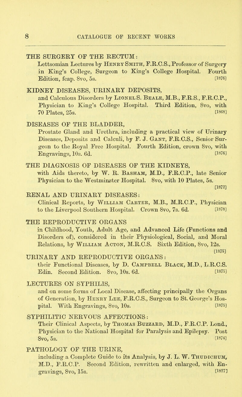 THE SURGERY OF THE RECTUM: Lettsomian Lectures by Henry Smith, F.R.C.S., Professor of Surgery in King's College, Surgeon to King's College Hospital. Fourth Edition, fcap. 8vo, 5s. [1876] KIDNEY DISEASES, URINARY DEPOSITS, and Calculous Disorders by Lionel S. Beale, M.B., F.R.S., F.R.C.P., Physician to King's College Hospital. Third Edition, 8vo, with 70 Plates, 25s. [1868] DISEASES OF THE BLADDER, Prostate Gland and Urethra, including a practical view of Urinary Diseases, Deposits and Calculi, by F. J. Gant, F.R.C.S., Senior Sur- geon to the Royal Free Hospital. Fourth Edition, crown 8vo, with Engravings, 10s. 6d. [1876] THE DIAGNOSIS OF DISEASES OF THE KIDNEYS, with Aids thereto, by W. R. Basham, M.D., F.R.C.P., late Senior Physician to the Westminster Hospital. 8vo, with 10 Plates, 5s. [1872] RENAL AND URINARY DISEASES: Clinical Reports, by William Carter, M.B., M.R.C.P., Physician to the Liverpool Southern Hospital. Crown 8vo, 7s. 6d. [1878] THE REPRODUCTIVE ORGANS in Childhood, Youth, Adult Age, and Advanced Life (Functions and Disorders of), considered in their Physiological, Social, and Moral Relations, by William Acton, M.R.C.S. Sixth Edition, 8vo, 12s. [1875] URINARY AND REPRODUCTIVE ORGANS: their Functional Diseases, by D. Campbell Black, M.D., L.R.C.S. Edin. Second Edition. 8vo, 10s. 6d. [1875] LECTURES ON SYPHILIS, and on some forms of Local Disease, affecting principally the Organs of Generation, by Henry Lee, F.R.C.S., Surgeon to St. George's Hos- pital. With Engravings, 8vo, 10s. [1875] SYPHILITIC NERVOUS AFFECTIONS: Their Clinical Aspects, by Thomas Buzzard, M.D., F.R.C.P. Lond., Physician to the National Hospital for Paralysis and Epilepsy. Post 8vo, 5s. [1874] PATHOLOGY OF THE URINE, including a Complete Guide to its Analysis, by J. L. W. Thudichtjm, M.D., F.R.C.P. Second Edition, rewritten and enlarged, with En- gravings, 8vo, 15s. [1877]