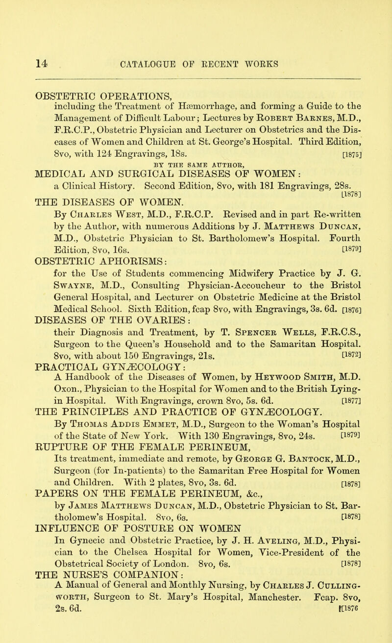OBSTETRIC OPERATIONS, including the Treatment of Hemorrhage, and forming a Guide to the Management of Difficult Labour; Lectures by Robert Barnes, M.D., F.R.C.P., Obstetric Physician and Lecturer on Obstetrics and the Dis- eases of Women and Children at St. George's Hospital. Third Edition, 8vo, with 124 Engravings, 18s. [1875] BY THE SAME AUTHOR, MEDICAL AND SURGICAL DISEASES OF WOMEN: a Clinical History. Second Edition, 8vo, with 181 Engravings, 28s. L1878] THE DISEASES OF WOMEN. By Charles West, M.D., F.R.C.P. Revised and in part Re-written by the Author, with numerous Additions by J. Matthews Duncan, M.D., Obstetric Physician to St. Bartholomew's Hospital. Fourth Edition, 8vo, 16s. [1879] OBSTETRIC APHORISMS: for the Use of Students commencing Midwifery Practice by J. G. Swayne, M.D., Consulting Physician-Accoucheur to the Bristol General Hospital, and Lecturer on Obstetric Medicine at the Bristol Medical School. Sixth Edition, fcap 8vo, with Engravings, 3s. 6d. [1876] DISEASES OF THE OVARIES: their Diagnosis and Treatment, by T. Spencer Wells, F.R.C.S., Surgeon to the Queen's Household and to the Samaritan Hospital. 8vo, with about 150 Engravings, 21s. t1872] PRACTICAL GYNECOLOGY: A Handbook of the Diseases of Women, by Heywood Smith, M.D. Oxon., Physician to the Hospital for Women and to the British Lying- in Hospital. With Engravings, crown 8vo, 5s. 6d. [1877] THE PRINCIPLES AND PRACTICE OF GYNECOLOGY. By Thomas Addis Emmet, M.D., Surgeon to the Woman's Hospital of the State of New York. With 130 Engravings, 8vo, 24s. [1879] RUPTURE OF THE FEMALE PERINEUM, Its treatment, immediate and remote, by George G. Bantock, M.D., Surgeon (for In-patients) to the Samaritan Free Hospital for Women and Children. With 2 plates, 8vo, 3s. 6d. [1878] PAPERS ON THE FEMALE PERINEUM, &c, by James Matthews Duncan, M.D., Obstetric Physician to St. Bar- tholomew's Hospital. 8vo, 6s. P878] INFLUENCE OF POSTURE ON WOMEN In Gynecic and Obstetric Practice, by J. H. Aveling, M.D., Physi- cian to the Chelsea Hospital for Women, Yice-President of the Obstetrical Society of London. 8vo, 6s. [1878] THE NURSE'S COMPANION: A Manual of General and Monthly Nursing, by Charles J. Cttlling- worth, Surgeon to St. Mary's Hospital, Manchester. Fcap. 8vo, 2s. 6d. K1876