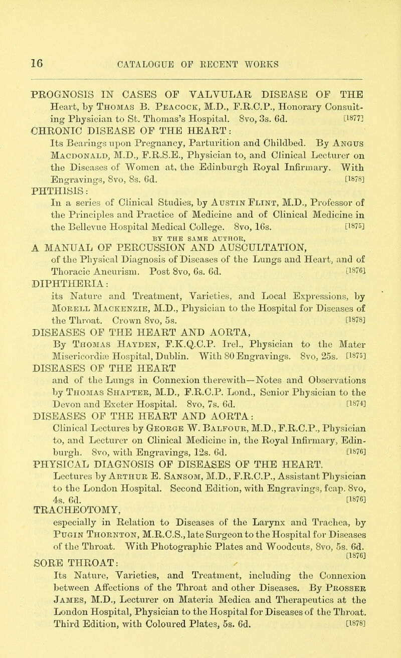 PROGNOSIS IN CASES OF VALVULAR DISEASE OF THE Heart, by Thomas B. Peacock, M.D., F.R.C.P., Honorary Consult- ing Physician to St. Thomas's Hospital. 8vo, 3s. 6d. [1877] CHRONIC DISEASE OF THE HEART: Its Bearings upon Pregnancy, Parturition and Childbed. By Angus Macbonald, M.D., F.R.S.E., Physician to, and Clinical Lecturer on the Diseases of Women at, the Edinburgh Royal Infirmary. With Engravings, 8vo, 8s. 6d. [1878] PHTHISIS: In a series of Clinical Studies, by Austin Flint, M.D., Professor of the Principles and Practice of Medicine and of Clinical Medicine in the Bellevue Hospital Medical College. 8vo, 16s. [1875] BY THE SAME AUTHOR, A MANUAL OF PERCUSSION AND AUSCULTATION, of the Physical Diagnosis of Diseases of the Lungs and Heart, and of Thoracic Aneurism. Post 8vo, 6s. 6d. [18761 DIPHTHERIA: its Nature and Treatment, Varieties, and Local Expressions, by Morell Mackenzie, M.D., Physician to the Hospital for Diseases of the Throat. Crown 8vo, 5s. [1878] DISEASES OF THE HEART AND AORTA, By Thomas Hayden, F.K.Q.C.P. Irel., Physician to the Mater Misericordise Hospital, Dublin. With 80 Engravings. 8vo, 25s. [1875] DISEASES OF THE HEART and of the Lungs in Connexion therewith—Notes and Observations by Thomas Shapter, M.D., F.R.C.P. Lond., Senior Physician to the Devon and Exeter Hospital. 8vo, 7s. 6d. [1874] DISEASES OF THE HEART AND AORTA: Clinical Lectures by George W. Balfour, M.D., F.R.C.P., Physician to, and Lecturer on Clinical Medicine in, the Royal Infirmary, Edin- burgh. 8vo, with Engravings, 12s. 6d. [1876] PHYSICAL DIAGNOSIS OF DISEASES OF THE HEART. Lectures by Arthur E. Sansom, M.D., F.R.C.P., Assistant Physician to the London Hospital. Second Edition, with Engravings, fcap. 8vo, 4s. 6d. [1876] TRACHEOTOMY, especially in Relation to Diseases of the Larynx and Trachea, by Pugin Thornton, M.R.C.S., late Surgeon to the Hospital for Diseases of the Throat. With Photographic Plates and Woodcuts, 8vo, 5s. 6d. [1876] SORE THROAT: Its Nature, Varieties, and Treatment, including the Connexion between Affections of the Throat and other Diseases. By Prosser James, M.D., Lecturer on Materia Medica and Therapeutics at the London Hospital, Physician to the Hospital for Diseases of the Throat. Third Edition, with Coloured Plates, 5s. 6d. [1878]