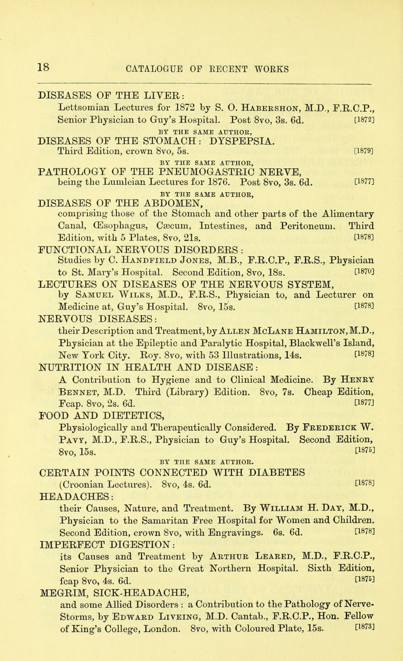 DISEASES OF THE LITER: Lettsomian Lectures for 1872 by S. O. Habershon, M.D., F.R.C.P., Senior Physician to Guy's Hospital. Post 8vo, 3s. 6d. [1872] BY THE SAME AUTHOR, DISEASES OF THE STOMACH: DYSPEPSIA. Third Edition, crown 8vo, 5s. [1879] BY THE SAME AUTHOR, PATHOLOGY OF THE PNEUMOGASTRIC NERYE, being the Lumleian Lectures for 1876. Post 8vo, 3s. 6d. C18773 BY THE SAME AUTHOR, DISEASES OF THE ABDOMEN, comprising those of the Stomach and other parts of the Alimentary Canal, (Esophagus, Csecum, Intestines, and Peritoneum. Third Edition, with 5 Plates, 8vo, 21s. [1878] FUNCTIONAL NERYOUS DISORDERS : Studies by C. Handfield Jones, M.B., F.R.C.P., F.R.S., Physician to St. Mary's Hospital. Second Edition, 8vo, 18s. [1870] LECTURES ON DISEASES OF THE NERYOUS SYSTEM, by Samuel Wilks, M.D., F.R.S., Physician to, and Lecturer on Medicine at, Guy's Hospital. 8vo, 15s. [1878] NERYOUS DISEASES: their Description and Treatment, by Allen McLane Hamilton, M.D., Physician at the Epileptic and Paralytic Hospital, Blackwell's Island, New York City. Roy. 8vo, with 53 Illustrations, 14s. [1878] NUTRITION IN HEALTH AND DISEASE: A Contribution to Hygiene and to Clinical Medicine. By Henry Bennet, M.D. Third (Library) Edition. 8vo, 7s. Cheap Edition, Fcap. 8vo, 2s. 6d. [1877] FOOD AND DIETETICS, Physiologically and Therapeutically Considered. By Frederick W. Pavf, M.D., F.R.S., Physician to Guy's Hospital. Second Edition, 8vo, 15s. [1875J BY THE SAME AUTHOR. CERTAIN POINTS CONNECTED WITH DIABETES (Croonian Lectures). 8vo, 4s. 6d. [1878] HEADACHES: their Causes, Nature, and Treatment. By William H. Day, M.D., Physician to the Samaritan Free Hospital for Women and Children. Second Edition, crown 8vo, with Engravings. 6s. 6d. [1878] IMPERFECT DIGESTION: its Causes and Treatment by Arthur Leared, M.D., F.R.C.P., Senior Physician to the Great Northern Hospital. Sixth Edition, fcap 8vo, 4s. 6d. [18?51 MEGRIM, SICK-HEADACHE, and some Allied Disorders : a Contribution to the Pathology of Nerve- Storms, by Edward Liveing, M.D. Cantab., F.R.C.P., Hon. Fellow of King's College, London. 8vo, with Coloured Plate, 15s. [1873]