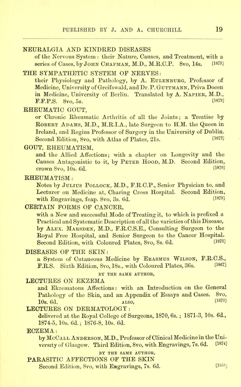 NEURALGIA AND KINDRED DISEASES of the Nervous System : their Nature, Causes, and Treatment, with a series of Cases, by John Chapman, M.D., M.R.C.P. 8vo, 14s. [187S] THE SYMPATHETIC SYSTEM OF NERYES: their Physiology and Pathology, by A. Eulenburg, Professor of Medicine, University of Greif swald, and Dr. P. Guttmann, Priva Docen in Medicine, University of Berlin. Translated by A. Napier, M.D., F.F.P.S. 8vo, 5s. [1879] RHEUMATIC GOUT, or Chronic Rheumatic Arthritis of all the Joints; a Treatise by Robert Adams, M.D., M.R.I.A., late Surgeon to H.M. the Queen in Ireland, and Regius Professor of Surgery in the University of Dublin. Second Edition, 8vo, with Atlas of Plates, 21s. C18?3! GOUT, RHEUMATISM, and the Allied Affections; with a chapter on Longevity and the Causes Antagonistic to it, by Peter Hood, M.D. Second Edition, crown 8vo, 10s. 6d. C18?9! RHEUMATISM: Notes by Julius Pollock, M.D., F.R.C.P., Senior Physician to, and Lecturer on Medicine at, Charing Cross Hospital. Second Edition, with Engravings, fcap. 8vo, 3s. 6d. £18791 CERTAIN FORMS OF CANCER, with a New and successful Mode of Treating it, to which is prefixed a Practical and Systematic Description of all the varieties of this Disease, by Alex. Marsden, M.D., F.R.C.S.E., Consulting Surgeon to the Royal Free Hospital, and Senior Surgeon to the Cancer Hospital. Second Edition, with Coloured Plates, 8vo, 8s. 6d. E18?3! DISEASES OF THE SKIN: a System of Cutaneous Medicine by Erasmus Wilson, F.R.C.S., F.R.S. Sixth Edition, 8vo, 18s., with Coloured Plates, 36s. EW BY THE SAME AUTHOE, LECTURES ON EKZEMA and Ekzematous Affections: with an Introduction on the General Pathology of the Skin, and an Appendix of Essays and Cases. 8vo, 10s. 6a.  ALSO, tl870] LECTURES ON DERMATOLOGY: delivered at the Royal College of Surgeons, 1870,6s. ; 1871-3, 10s. 6d., 1874-5, 10s. 6d.; 1876-8, 10s. 6d. ECZEMA: by McCall Anderson, M.D., Professor of Clinical Medicine in the Uni- versity of Glasgow. Third Edition, 8vo, with Engravings, 7s. 6d. C1874l BY THE SAME AUTHOE, PARASITIC AFFECTIONS OF THE SKIN Second Edition, 8vo, with Engravings, 7s. 6d. £18G8J
