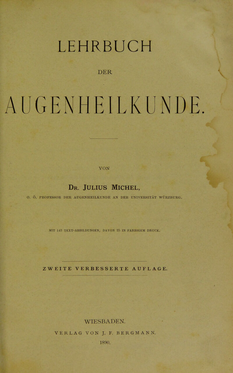 DER AUGENHEILKUNDE VON Dr. Julius Michel, O. Ö. PROFESSOR DER AUGENHEILKUNDE AN DER UNIVERSITÄT WÜRZBURG. MIT 143 TEXT-ABBILDUNGEN, DAVON 25 IN FARBIGEM DRUCK. ZWEITE VERBESSERTE AUFLAGE. WIESBADEN. VERLAG VON J. F. BERGMANN. 1890.