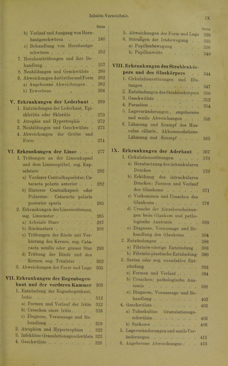 IX Seite b) Verlauf und Ausgang von Honi- hautgeschwüren 248 c) Behandlung von Hornhautge- sclnviiren 252 7. Hornhauttrübungen und ihre Be- handlung 257 8. Neubildungen und Geschwülste , 260 9. Abweichungen derGröfse und Form 262 a) Angeborene Abweichungen. . 262 b) Erworbene , . . 264 V. Erkrankungen der Lederhaut . 269 1. Entzündungen der Lederhaut, Epi- skleritis oder Skleritis .... 270 2. Atrophie und Hypertrophie . . 272 3. Neubildungen und Geschwülste . 273 4. Abweichungen der Gröfse und Form 274 VT. Erkrankungen der Linse . . . 277 1. Trübungen an der Linsenkapsel und dem Linsenepithel, sog. Kap- selstare 282 a) Vorderer Centraikapselstar, Ca- taracta polaris anterior . . . 282 b) Hinterer Centraikapsel- oder Polarstar. Cataracta polaris posterior spuria 285 2. Erkrankungen der Linsensubstanz, sog. Linsenstar 285 a) Achsiale Stare 287 b) Rindenstare 288 c) Trübiuigen der Rinde mit Ver- härtung des Kernes, sog. Cata- racta senilis oder grauer Star 293 d) Trübung der Rinde und des Kernes, sog. Totalstar . . . 302 3. Abweichungen der Form und Lage 805 VII. Erkrankungen der Regenbogen- haut und der vorderen Kaminer 308 1. PJntzündung der Regenbogenhaut, Iritis 312 a) Formen und Verlauf der Iritis 312 b) Ursachen einer Iritis . . . . 316 c) Diagno.se, Voraussage und Be- handlung 319 2. Atrophien und Hypertrophien . 322 3. Infektiöse Granulationsgeschwülste 323 4. Geschwülste 326 Seite 5. Abweichungen der Form und Lage 329 6. Störungen der Irisbewegung . . 333 a) Pupillenbewegung 335 b) Pupillenweite 34Q VIII. Erkrankungen des Strablenkör- pers und des Glaskörpers . . 344 1. Cirkulationsstörungen und Blu- tungen 347 2. Entzündungen des Strahlenkörpers 350 3. Geschwülste 352 4. Parasiten 354 5. Lageveränderungeu, angeborene und senile Abweichungen . . . 358 6. Lähmung und Krampf des Mus- culus ciliaris, Akkommodations- Lähmung und -Krampf .... 363 IX. Erkrankungen der Aderhaut . 367 1. Cirkulationsstörungen .... 370 a) Herabsetzung des intraokularen Druckes 37Q b) Erhöhung des intraokularen Druckes; Formen und Verlauf des Glaukoms 371 c) Vorkommen und Ursachen des Glaukoms 376 d) Ursache der Einzelerscheinun- gen beim Glaukom und patho- logische Anatomie .... 380 e) Diagnose, Voraussage und Be- handlung des Glaukoms . . 384 2. Entzündungen 388 a) Fibrinös-eiterige Entzündung . 388 b) Fibrinös-plastische Entzündung 390 3. Seröse oder sog. exsudative Ent- zündung 393 a) Formen und Verlauf .... 394 b) Ursachen; pathologische Ana- tomie 398 c) Diagnose, Voraussage und Be- handlung 402 4. Geschwülste 403 a) Tuberkulöse Granulationsge- schwülste 403 b) Sarkome 406 5. Lageveränderungeu und senile Ver- änderungen 411 6. Angeborene Abweichungen. . . 413