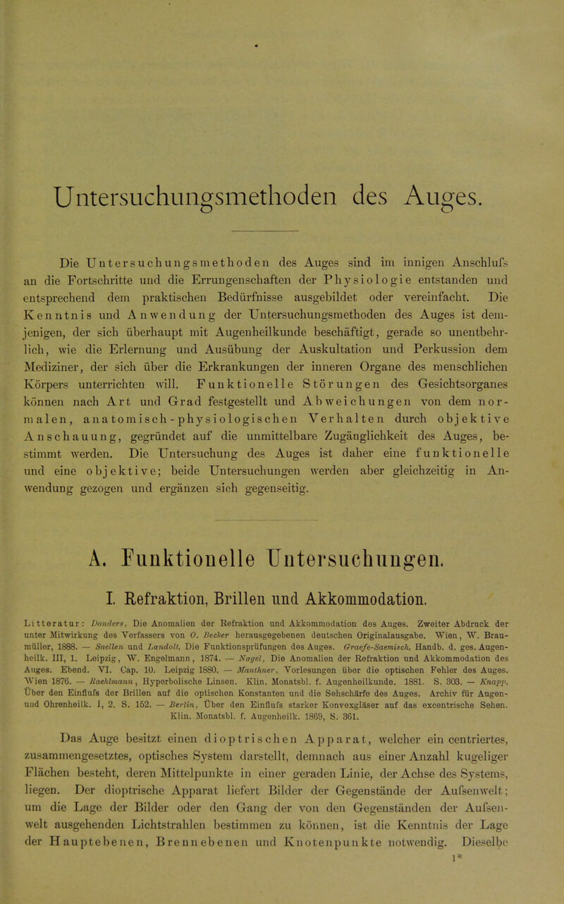 Untersuchungsmethoden des Auges. Die Untersuchungsmethoden des Auges sind im innigen Anschlufs an die Fortschritte und die Errungenschaften der Physiologie entstanden und entsprechend dem praktischen Bedürfnisse ausgebildet oder vereinfacht. Die Kenntnis und Anwendung der Untersuchungsraethoden des Auges ist dem- jenigen, der sich überhaupt mit Augenheilkunde beschäftigt, gerade so unentbehr- lich, wie die Erlernung und Ausübung der Auskultation und Perkussion dem ]\Iediziner, der sich über die Erkrankungen der inneren Organe des menschlichen Körpers untemchten will. Funktionelle Störungen des Gesichtsorganes können nach Art und Grad festgestellt und Abweichungen von dem nor- malen, anatomisch-physiologischen Verhalten durch objektive Anschauung, gegründet auf die unmittelbare Zugäuglichkeit des Auges, be- stimmt werden. Die Untersuchung des Auges ist daher eine funktionelle und eine objektive; beide Untersuchungen werden aber gleichzeitig in An- wendung gezogen und ergänzen sich gegenseitig. A. Funktionelle Untersuchungen. I Refraktion, Brillen und Akkommodation. Litteratur: Donders, Die Anomalien der Refraktion und Akkommodation des Auges. Zweiter Abdruck der unter Mitwirkung des Verfassers von 0. Becker herausgegebenen deutschen Originalausgabe. Wien, W. Brau- raüller, 1888. — Snellen und Landolt, Die Fnnktionsprüfungen des Auges. Grae/e-Saemisck, Handb. d. ges. Augen- heilk. III, 1. Leipzig, W. Engelmann, 1874. — Nagel, Die Anomalien der Refraktion und Akkommodation des Auges. Ebend. VI. Gap. 10. Leipzig 1880. — Mauthner, Vorlesungen über die optischen Fehler des Auges. Wien 1876. — Jiaehlmami, Hyperbolische Linsen. Klin. Monatsbl. f. Augenheilkunde. 1881. S. 303. — Knapi\ Über den Einflufs der Brillen auf die optischen Konstanten und die Sehschärfe des Auges. Archiv für Augen- und Ohrenheilk. J, 2. S. 162. — Berlin, Über den Einflufs starker Konvexgläser auf das excentrische Sehen. Klin. Monatsbl. f. Augenhoilk. 1869, S. 361. Das Auge besitzt einen diop tri sehen Apparat, welcher ein centriertes, zusammengesetztes, optisches System darstellt, demnach aus einer Anzahl kugeliger Flächen besteht, deren Mittelpunkte in einer geraden Linie, der Achse des Systems, liegen. Der dioptrische Apparat liefert Bilder der Gegenstände der Aufsenwelt; um die Lage der Bilder oder den Gang der von den Gegenständen der Aufsen- welt ausgehenden Lichtstrahlen bestimmen zu können, ist die Kenntnis der Lage der Hauptebenen, Brennebenen und Knotenpunkte notwendig. Dieselbe 1*