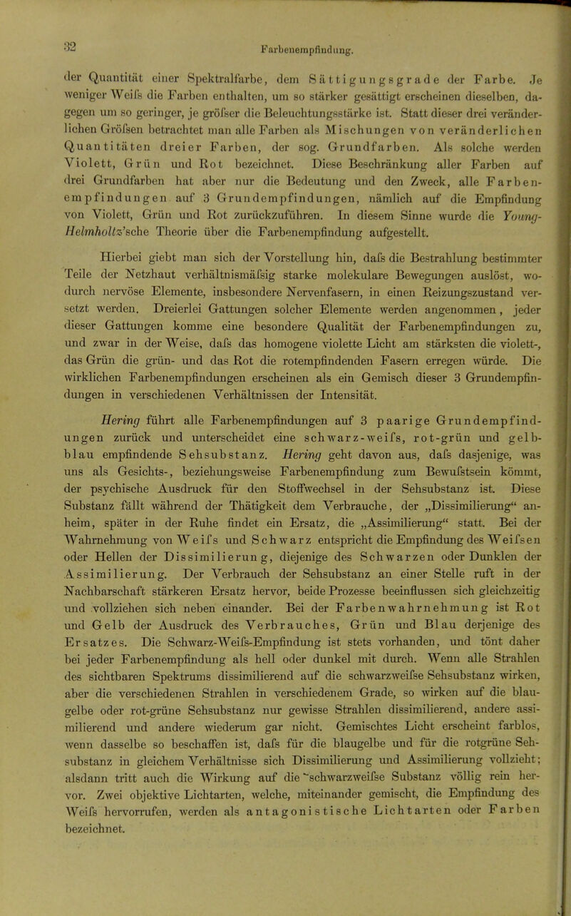 Farbenerapfindiing. der Quantität einer Spektralfarbe, dem Sättigungsgrade der Farbe. Je weniger Weils die Farben enthalten, um so stärker gesättigt erscheinen dieselben, da- gegen um so geringer, je gröfser die Beleuchtungsstilrke ist. Statt dieser drei veränder- lichen Gröfsen betrachtet man alle Farben als Mischungen von veränderlichen Quantitäten dreier Farben, der sog. Grundfarben. Als solche werden Violett, Grün und Rot bezeichnet. Diese Beschränkung aller Farben auf drei Grundfarben hat aber nur die Bedeutung und den Zweck, alle Farben- empfindungen auf 3 Grundempfindungen, nämlich auf die Empfindung von Violett, Grün und Rot zurückzuführen. In diesem Sinne wurde die Youny- HelmhoUz'Bche Theorie über die Farbenempfindung aufgestellt. Hierbei giebt man sich der Vorstellung hin, dafs die Bestrahlung bestimmter Teile der Netzhaut verhältnismäfsig starke molekulare Bewegungen auslöst, wo- durch nervöse Elemente, insbesondere Nervenfasern, in einen Reizungszustand ver- setzt werden. Dreierlei Gattungen solcher Elemente werden angenommen, jeder dieser Gattungen komme eine besondere Qualität der Farbenempfindungen zu, und zwar in der Weise, dafs das homogene violette Licht am stärksten die violett-, das Grün die grün- und das Rot die rotempfindenden Fasern erregen würde. Die wirklichen Farbenempfindungen erscheinen als ein Gemisch dieser 3 Grundempfin- dungen in verschiedenen Verhältnissen der Intensität. Hering führt alle Farbenempfindungen auf 3 paarige Grundempfind- ungen zurück und unterscheidet eine schwarz-weifs, rot-grün und gelb- blau empfindende Sehsubstanz. Hering geht davon aus, dafs dasjenige, was uns als Gesichts-, beziehungsweise Farbenempfindung zum Bewufstsein kömmt, der psychische Ausdruck für den Stoffwechsel in der Sehsubstanz ist. Diese Substanz fällt während der Thätigkeit dem Verbrauche, der „Dissimilierung an- heim, später in der Ruhe findet ein Ersatz, die „Assimilierung statt. Bei der Wahrnehmung von W e if s und Schwarz entspricht die Empfindung des Weifsen oder Hellen der Dissimilierung, diejenige des Schwarzen oder Dunklen der Assimilierung. Der Verbrauch der Sehsubstanz an einer Stelle ruft in der Nachbarschaft stärkeren Ersatz hervor, beide Prozesse beeinflussen sich gleichzeitig imd vollziehen sich neben einander. Bei der Farbenwahrnehmung ist Rot und Gelb der Ausdruck des Verbrauches, Grün und Blau derjenige des Ersatzes. Die Schwarz-Weifs-Empfindung ist stets vorhanden, und tönt daher bei jeder Farbenempfimdung als hell oder dunkel mit durch. Wenn alle Strahlen des sichtbaren Spektrums dissimilierend auf die schwarzweifse Sehsubstanz wirken, aber die verschiedenen Strahlen in verschiedenem Grade, so wirken auf die blau- gelbe oder rot-grüne Sehsubstanz nur gewisse Strahlen dissimilierend, andere assi- milierend und andere wiederum gar nicht. Gemischtes Licht erscheint farblos, Avenn dasselbe so beschaffen ist, dafs für die blaugelbe und für die rotgrüne Seh- substanz in gleichem Verhältnisse sich Dissimilierung und Assimilierung vollzieht; alsdann tritt auch die Wirkung auf die schwarzweifse Substanz völlig rein her- vor. Zwei objektive Lichtarten, welche, miteinander gemischt, die Empfindung des Weifs hei-vorrufen, werden als antagonistische Lichtarten oder Farben bezeichnet.
