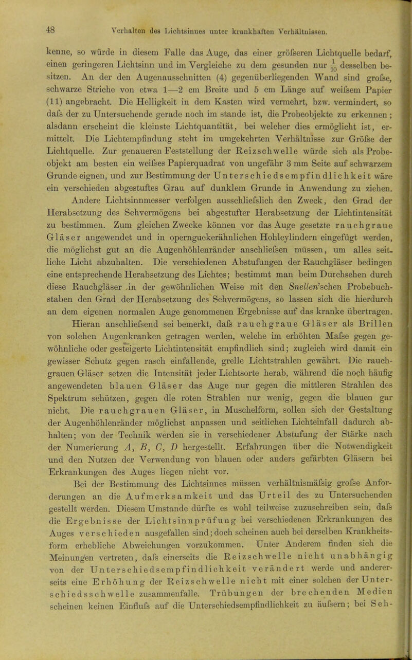 kenne, so würde in diesem Falle das Auge, das einer gröfseren Lichtquelle bedarf, einen geringeren Lichtsum und im Vergleiche zu dem gesunden nur desselben be- sitzen. An der den Augenausschnitten (4) gegenüberliegenden Wand sind grolse, schwarze Striche von etwa 1—2 cm Breite und 5 cm Länge auf weilsem Papier (11) angebracht. Die Helligkeit in dem Kasten wird vermehrt, bzw. vermindert, so dais der zu Untersuchende gerade noch im stände ist, die Probeobjekte zu erkennen ; alsdann erscheint die kleinste Lichtquantität, bei welcher dies ermöglicht ist, er- mittelt. Die Lichtempfindung steht im umgekehrten Verhältnisse zur Grölse der Lichtquelle. Zur genaueren Feststellung der Reizschwelle würde sich als Probe- objekt am besten ein weifses Papierquadrat von ungefähr 3 mm Seite auf schwarzem Grunde eignen, und zur Bestimmung der Unterschiedsempfindlichkeit wäre ein verschieden abgestuftes Grau auf dunklem Grunde in Anwendung zu ziehen. Andere Lichtsinnmesser verfolgen ausschliefslich den Zweck, den Grad der Herabsetzung des Sehvermögens bei abgestufter Herabsetzung der Lichtintensität zu bestimmen. Zum gleichen Zwecke können vor das Auge gesetzte rauchgraue Gläser angewendet und in opernguckerähnlichen Hohlcylindern eingefügt werden, die möglichst gut an die Augenhöhlenränder anschliefsen müssen, um alles seit- liche Licht abzuhalten. Die verschiedenen Abstufungen der Rauchgläser bedingen eine entsprechende Herabsetzung des Lichtes; bestimmt man beim Durchsehen durch diese Rauchgläser .in der gewöhnlichen Weise mit den Snelien'sehen Probebuch- staben den Grad der Herabsetzung des Sehvermögens, so lassen sich die hierdurch an dem eigenen normalen Auge genommenen Ergebnisse auf das kranke übertragen. Hieran anschliefsend sei bemerkt, dafs rauchgraue Gläser als Brillen von solchen Augenkranken getragen werden, welche im erhöhten Mafse gegen ge- wöhnliche oder gesteigerte Lichtintensität empfindlich sind; zugleich wird damit ein gewisser Schutz gegen rasch einfallende, grelle Lichtsti-ahlen gewährt. Die rauch- grauen Gläser setzen die Intensität jeder Lichtsorte herab, während die noch häufig angewendeten blauen Gläser das Auge nur gegen die mittleren Strahlen des Spektrum schützen, gegen die roten Strahlen nur wenig, gegen die blauen gar nicht. Die rauchgrauen Gläser, in Muschelform, sollen sich der Gestaltung der Augenhöhlenränder möglichst anpassen und seitlichen Lichteinfall dadurch ab- halten; von der Technik werden sie in verschiedener Abstufung der Stärke nach der Numerierung A, B, C, D hergestellt. Erfahrungen über die Notwendigkeit und den Nutzen der Verwendung von blauen oder anders gefärbten Gläsern bei Erkrankungen des Auges liegen nicht vor. Bei der Bestimmung des Lichtsinnes müssen verhältnismäfsig grofse Anfor- derungen an die Aufmerksamkeit und das Urteil des zu Untersuchenden gestellt werden. Diesem Umstände dürfte es wohl teilweise zuzuschreiben sein, dafs die Ergebnisse der Lichtsinnprüfung bei verschiedenen Erkrankungen des Auges verschieden ausgefallen sind;doch scheinen auch bei derselben Krankheits- form erhebliche Abweichungen vorzukommen. Unter Anderem finden sich die Meinungen vertreten, dafs einerseits die Reizschwelle nicht unabhängig von der Unterschiedsempfindlichkeit verändert werde und anderer- seits eine Erhöhung der Reizschwelle nicht mit einer solchen der Unter- schiedsschwelle zusammenfalle. Trübungen der brechenden Medien scheinen keinen Einflufs auf die Unterschiedsempfindlichkeit zu äufsern; bei Seh-