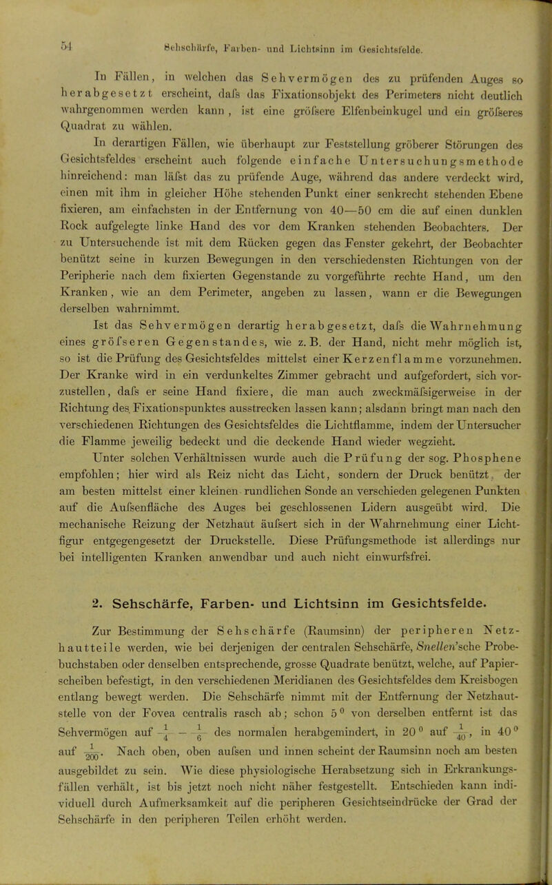 ÖehscliUrle, Farben- und Lichtsinn im Gesichtßl'elde. In Fällen, in welchen das Sehvermögen des zu prüfenden Auges so herabgesetzt erseheint, dafs das Fixationsobjekt des Perimeters nicht deutlich wahrgenommen werden kann , ist eine gi-öfsere Elfenbeinkugel und ein grölseres Quadrat zu wählen. In derartigen Fällen, wie überhaupt zur Feststellung gröberer Störungen des Gesichtsfeldes erscheint auch folgende einfache Untersuchungsmethode hinreichend: man läfst das zu prüfende Auge, während das andere verdeckt wird, einen mit ihm in gleicher Höhe stehenden Punkt einer senkrecht stehenden Ebene fixieren, am einfachsten in der Entfernung von 40—50 cm die auf einen dunklen Rock aufgelegte linke Hand des vor dem Kranken stehenden Beobachters. Der zu Untersuchende ist mit dem Rücken gegen das Fenster gekehrt, der Beobachter benützt seine in kurzen Bewegungen in den verschiedensten Richtungen von der Peripherie nach dem fixierten Gegenstande zu vorgeführte rechte Hand, um den Kranken , wie an dem Perimeter, angeben zu lassen, wann er die Bewegungen derselben wahrnimmt. Ist das Sehvermögen derartig herabgesetzt, dafs die Wahrnehmung eines gröfseren Gegenstandes, wie z.B. der Hand, nicht mehr möglich ist, so ist die Prüfung des Gesichtsfeldes mittelst einer Kerzenflamme vorzunehmen. Der Kranke wird in ein verdunkeltes Zimmer gebracht und aufgefordert, sich vor- zustellen, dafs er seine Hand fixiere, die man auch zweckmäfsigerweise in der Richtung des Fixationspunktes ausstrecken lassen kann; alsdann bringt man nach den verschiedenen Richtungen des Gesichtsfeldes die Lichtflamme, indem der Untersucher die Flamme jeweilig bedeckt und die deckende Hand wieder wegzieht. Unter solchen Verhältnissen Avurde auch die Prüfung der sog. Phosphene empfohlen; hier wird als Reiz nicht das Licht, sondern der Druck benützt, der am besten mittelst einer kleinen rundlichen Sonde an verschieden gelegenen Punkten auf die Aufsenfläche des Auges bei geschlossenen Lidern ausgeübt wird. Die mechanische Reizung der Netzhaut äufsert sich in der Wahrnehmung einer Licht- figur entgegengesetzt der Druckstelle. Diese Prüfungsmethode ist allerdings nur bei intelligenten Kranken anwendbar und auch nicht einwurfsfrei. 2. Sehschärfe, Farben- und Lichtsinn im Gesichtsfelde. Zur Bestimmung der Sehschärfe (Raumsinn) der peripheren Netz- hautteile werden, wie bei derjenigen der centralen Sehschärfe, »S^ieWen'sche Probe- buchstaben oder denselben entsprechende, grosse Quadrate benützt, Avelche, auf Papier- scheiben befestigt, in den verschiedenen Meridianen des Gesichtsfeldes dem Kreisbogen entlang bewegt werden. Die Sehschärfe nimmt mit der Entfernung der Netzhaut- stelle von der Fovea centralis rasch ab; schon 5 ° von derselben entfernt ist das Sehvermögen auf g des normalen herabgemindert, in 20 auf , in 40^ auf -g^. Nach oben, oben aufsen und innen scheint der Raumsinn noch am besten ausgebildet zu sein. Wie diese physiologische Herabsetzung sich in Erkrankungs- fällen verhält, ist bis jetzt noch nicht näher festgestellt. Entschieden kann indi- viduell durch Aufmerksamkeit auf die peripheren Gesichtseindrücke der Grad der Sehschärfe in den peripheren Teilen erhöht werden.