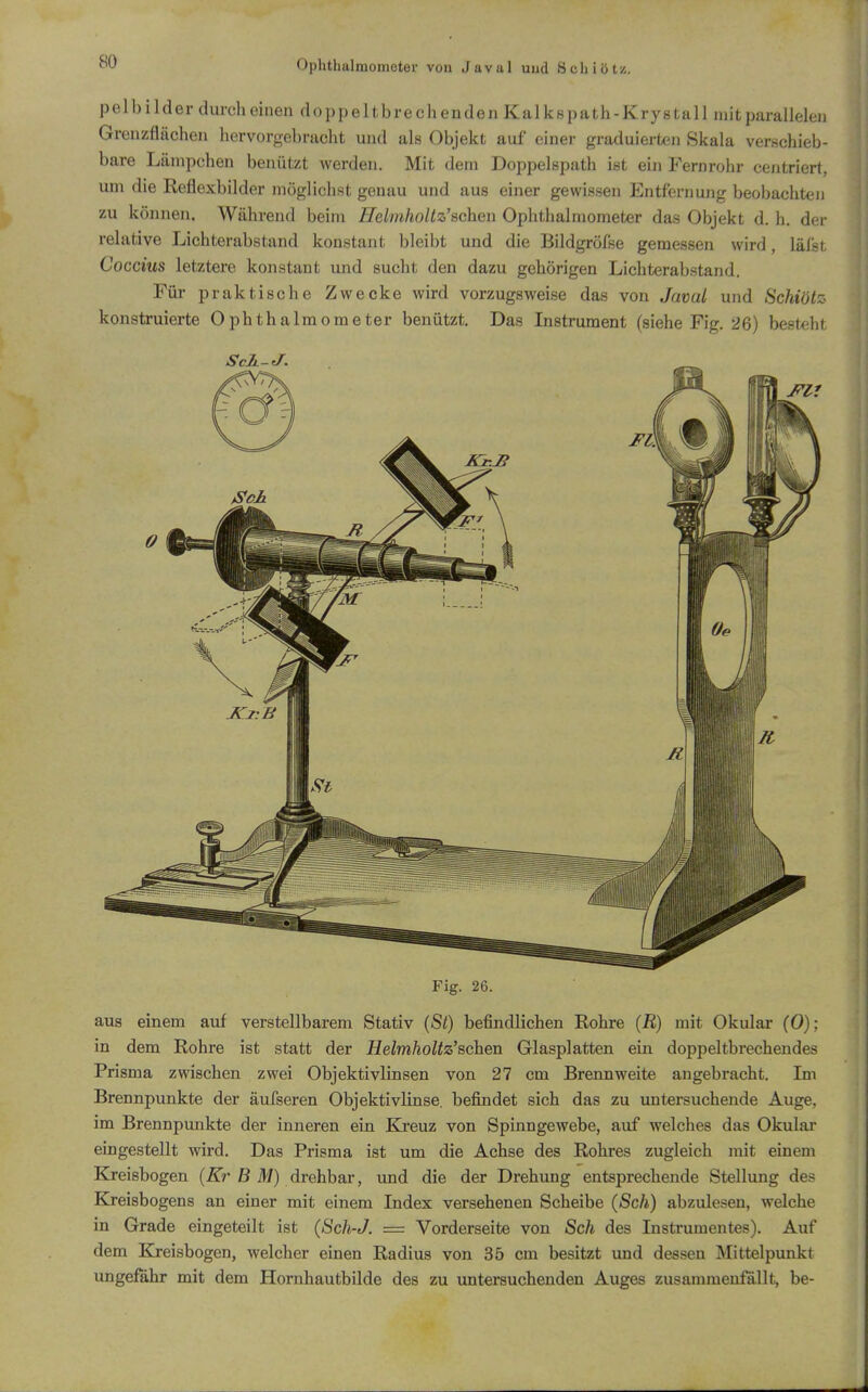 Ophtlmlmometer von Javal uud Schiötz. pelbilder durch einen doppeltbre ch enden Kalkspath-Krystall mit parallelen Grenzflächen hervorgebracht und als Objekt auf einer graduierteji Skala verschieb- bare Lämpchen benützt werden. Mit dem Doppelspath ist ein Fernrohr centriert, um die Reflexbilder möglichst genau und aus einer gewissen Entfernung beobachteJi zu können. Während beim Helniholtz'schen Ophthalmometer das Objekt d. h. der relative Lichterabstand konstant bleibt und die Bildgröfse gemessen wird, läfst Coccius letztere konstant und sucht den dazu gehörigen Lichterabstand. Für praktische Zwecke wird vorzugsweise das von Javal und Schiötz konstruierte Ophthalmometer benützt. Das Instrument (siehe Fig. 26) besteht Fig. 26. aus einem auf verstellbarem Stativ {St) befindlichen Rohre (R) mit Okular (0); in dem Rohre ist statt der Helmholtz'schen Glasplatten ein doppeltbrechendes Prisma zwischen zwei Objektivlinsen von 27 cm Brennweite angebracht. Im Brennpunkte der äufseren Objektivlinse, befindet sich das zu untersuchende Auge, im Brennpunkte der inneren ein Ki*euz von Spinngewebe, avif welches das Okular eingestellt wird. Das Prisma ist um die Achse des Rohres zugleich mit einem Kreisbogen (Är ß ^7) drehbar, und die der Drehung entsprechende Stellung des Kreisbogens an einer mit einem Index versehenen Scheibe (Sch) abzulesen, welche in Grade eingeteilt ist (Sch-J. = Vorderseite von Sch des Instrumentes). Auf dem Kj-eisbogen, welcher einen Radius von 35 cm besitzt und dessen Mittelpunkt ungefähr mit dem Hornhautbilde des zu untersuchenden Auges zusammenfallt, be-
