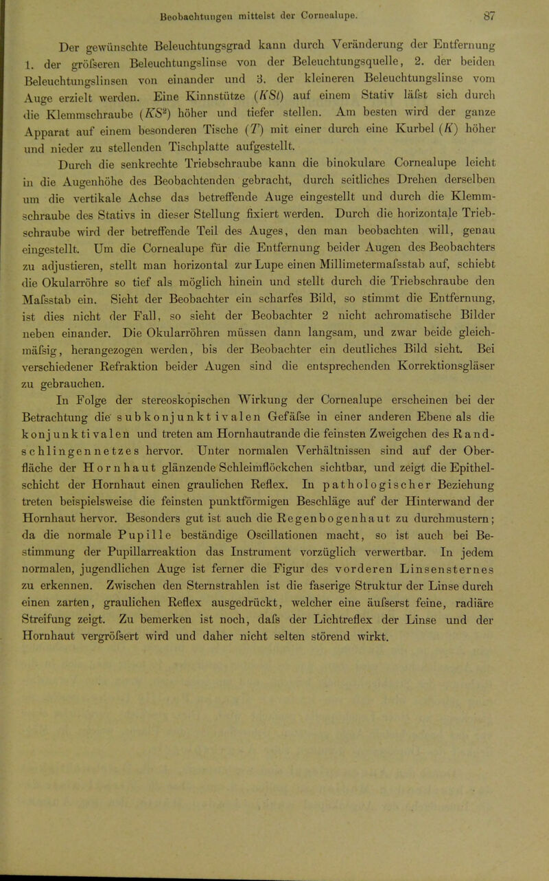 Der gewünschte Beleuchtungsgrad kann durch Veränderung der Entfernung l. der gröfseren Beleuchtungslinse von der Beleuchtungsquelle, 2. der beiden Beleuchtungslinsen von einander und 8. der kleineren Beleuchtungslinse vom Auge erzielt werden. Eine Kinnstütze (RSl) auf einem Stativ läfst sich durcli die Klemmschraube {KS'^) höher und tiefer stellen. Am besten wird der ganze Apparat auf einem besonderen Tische (T) mit einer durch eine Kurbel (K) höher und nieder zu stellenden Tischplatte aufgestellt. Durch die senkrechte Triebschraube kann die binokulare Cornealupe leicht in die Augenhöhe des Beobachtenden gebracht, durch seitliches Drehen derselben um die vertikale Achse das betrelFende Auge eingestellt und durch die Klemm- schraube des Stativs in dieser Stellung fixiert werden. Durch die horizontale Trieb- schraube wird der betrefTende Teil des Auges, den man beobachten will, genau eingestellt. Um die Cornealupe für die Entfernung beider Augen des Beobachters zu adjustieren, stellt man horizontal zur Lupe einen Millimetermafsstab auf, schiebt die Okularröhre so tief als möglich hinein und stellt durch die Triebschraube den Mafsstab ein. Sieht der Beobachter ein scharfes Bild, so stimmt die Entfernung, ist dies nicht der Fall, so sieht der Beobachter 2 nicht achromatische Bilder neben einander. Die Okularröhren müssen dann langsam, und zwar beide gleich- mäfsig, herangezogen werden, bis der Beobachter ein deutliches Bild sieht. Bei verschiedener Refraktion beider Augen sind die entsprechenden Korrektionsgläser zu gebrauchen. In Folge der stereoskopischen Wirkung der Cornealupe erscheinen bei der Betrachtung die' subkonjunktivalen Gefäfse in einer anderen Ebene als die konj unk ti valen und treten am Hornhautrande die feinsten Zweigchen desRand- schlingennetzes hervor. Unter normalen Verhältnissen sind auf der Ober- fläche der Hornhaut glänzende Schleimflöckchen sichtbar, und zeigt die Epithel- schicht der Hornhaut einen graulichen Reflex. In pathologischer Beziehung treten beispielsweise die feinsten punktförmigen Beschläge auf der Hinterwand der Hornhaut hervor. Besonders gut ist auch die Regenbogenhaut zu durchmustern; da die normale Pupille beständige Oscillationen macht, so ist auch bei Be- stimmung der Pupillarreaktion das Instrument vorzüglich verwertbar. In jedem normalen, jugendlichen Auge ist ferner die Figur des vorderen Linsensternes zu erkennen. Zwischen den Sternstrahlen ist die faserige Struktur der Linse durch einen zarten, graulichen Reflex ausgedrückt, welcher eine äufserst feine, radiäre Streifung zeigt. Zu bemerken ist noch, dafs der Lichtreflex der Linse und der Hornhaut vergröfsert wird und daher nicht selten störend wirkt.