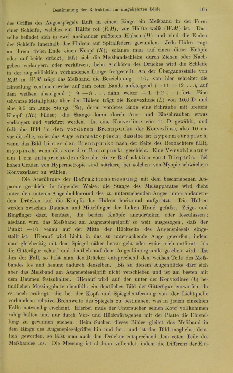 » Bestimmung der Kefraktion im umgekehrten Bilde. 105 des Griffes des Augenspiegels läuft in einem Ringe ein Mefsband in der Form einer Schleife, welches zur Hälfte rot {KM), zur Hälfte weifs (W.M) ist. Das- selbe befindet sich in zwei aneinander gelöteten Hülsen (II) und sind die Enden der Schleife innerhalb der Hülsen auf Spiralfedern gewunden. Jede Hülse trägt an ihrem freien Ende einen Knopf (K); solange man auf einen dieser Knöpfe oder auf beide drückt, läfst sich die Mefsbandschleife durch Ziehen oder Nach- geben verlängern oder verkürzen, beim Aufhören des Druckes wird die Schleife in der augenblicklich vorhandenen Länge festgestellt. An der Übergangsstelle von R.M in W.M trägt das Mefsband die Bezeichnung —10, von hier schreitet die Einteilung centimeterweise auf dem roten Bande aufsteigend (—11 —12 . . .), auf dem weifsen absteigend (—9 — 8 . . . dann weiter +1 -f 2 . . .) fort. Eine schwarze Metallplatte über den Hülsen trägt die Konvexlinse (L) von 10,0 D und eine 9,5 cm lange Stange (St), deren vorderes Ende eine Schraube mit breitem Knopf (Kn) bildet; die Stange kann durch Aus- und Einschrauben etwas verlängert und verkürzt werden. Ist eine Konvexlinse von 10 D gewählt, und fällt das Bild in den vorderen Brennpunkt der Konvexlinse, also 10 cm vor dieselbe, so ist das Auge emmetropisch; dasselbe ist hyperm etropisch, wenn das Bild hinter den Brennpunkt nach der Seite des Beobachters fällt, myopisch, wenn dies vor den Brennpunkt geschieht. Eine Verschiebung um 1 cm entspricht dem Grade einer Refraktion von 1 Dioptrie. Bei hohen Graden von Hypermetropie sind stärkere, bei solchen von Myopie schwächere Konvexgläser zu wählen. Die Ausführung der Refraktionsmessung mit dem beschriebenen Ap- parate geschieht in folgender Weise: die Stange des Mefsapparates wird dicht unter den unteren Augenhöhlenrand des zu untersuchenden Auges unter andauern- dem Drücken auf die Knöpfe der Hülsen horizontal aufgesetzt. Die Hülsen werden zwischen Daumen und Mittelfinger der linken Hand gefafst, Zeige- und Ringfinger dazu benützt, die beiden Knöpfe anzudrücken oder loszulassen; alsdann wird das Mefsband am Augenspiegelgriff so weit ausgezogen, dals der Punkt —10 genau auf der Mitte der Rückseite des Augenspiegels einge- stellt ist. Hierauf wird Licht in das zu untersuchende Auge geworfen, indem man gleichzeitig mit dem Spiegel näher heran geht oder weiter sich entfernt, bis die Gitterfigur scharf und deutlich auf dem Augenhintergrunde gesehen wird. Ist dies der Fall, so läfst man den Drücker entsprechend dem weifsen Teile des Mefs- bandes los und hemmt dadurch denselben. Bis zu diesem Augenblicke darf sich aber das Mefsband am Augenspiegelgriff nicht verschieben und ist am besten mit dem Daumen festzuhalten. Hierauf wird auf der unter der Konvexlinse (L) be- findlichen Messingplatte ebenfalls ein deutliches Bild der Gitterfigur entworfen, da es noch erübrigt, die bei der Kopf- und Spiegelentfernung von der Lichtquelle vorhandene relative Brennweite des Spiegels zu bestinimen, was in jedem einzelnen Falle notwendig erscheint. Hierbei mufs der Untersucher seinen Kopf vollkommen ruhig halten und nur durch Vor- und Rückwärtsgehen mit der Platte die Einstel- lung zu gewinnen suchen. Beim Suchen dieses Bildes gleitet das Mefsband in dem Ringe des Augenspiegelgriffes hin und her, und ist das Bild möglichst deut- lich geworden, so läfst man auch den Drücker entsprechend dem roten Teile des Mefsbandes los. Die Messung ist alsdann vollendet, indem die Differenz der Ei;t-