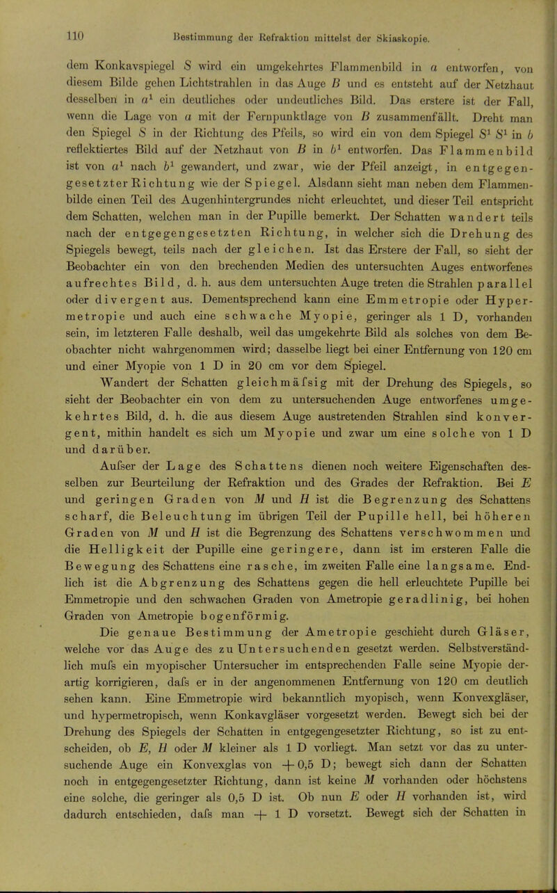 dem Konkavspiegel S wird ein umgekehrtes Flammenbild in a entworfen, von diesem Bilde gehen Lichtstrahlen in das Auge B und es entsteht auf der Netzhaut desselben in ein deutliches oder undeutliches Bild. Das erstere ist der Fall, wenn die Lage von a mit der Ferupunktlage von B zusammenfällt. Dreht man den Spiegel S in der Richtung des Pfeils, so wird ein von dem Spiegel in 6 reflektiertes Bild auf der Netzhaut von B \n entworfen. Das Flammenbild ist von nach gewandert, und zwar, wie der Pfeil anzeigt, in entgegen- gesetzter Richtung wie der Spiegel. Alsdann sieht man neben dem Flammen- bilde einen Teil des Augenhintergrundes nicht erleuchtet, und dieser Teil entspricht dem Schatten, welchen man in der Pupille bemerkt. Der Schatten wandert teils nach der entgegengesetzten Richtung, in welcher sich die Drehung des Spiegels bewegt, teils nach der gleichen. Ist das Erstere der Fall, so sieht der Beobachter ein von den brechenden Medien des untersuchten Auges entworfenes aufrechtes Bild, d. h. aus dem untersuchten Auge treten die Strahlen parallel oder divergent aus. Dementsprechend kann eine Emmetropie oder Hyper- metropie und auch eine schwache Myopie, geringer als 1 D, vorhanden sein, im letzteren Falle deshalb, weil das umgekehrte Bild als solches von dem Be- obachter nicht wahrgenommen wird; dasselbe liegt bei einer Entfernung von 120 cm und einer Myopie von 1 D in 20 cm vor dem Spiegel. Wandert der Schatten gleich mäfsig mit der Drehung des Spiegels, so sieht der Beobachter ein von dem zu untersuchenden Auge entworfenes umge- kehrtes Bild, d. h. die aus diesem Auge austretenden Strahlen sind konver- gent, mithin handelt es sich um Myopie und zwar um eine solche von 1 D und darüber. Aufser der Lage des Schattens dienen noch weitere Eigenschaften des- selben zur Beurteilung der Refraktion und des Grades der Refraktion. Bei E und geringen Graden von M und H ist die Begrenzung des Schattens scharf, die Beleuchtung im übrigen Teil der Pupille hell, bei höhereu Graden von M und H ist die Begrenzung des Schattens verschwommen und die Helligkeit der Pupille eine geringere, dann ist im ersteren Falle die Bewegung des Schattens eine rasche, im zweiten Falle eine langsame. End- lich ist die Abgrenzung des Schattens gegen die hell erleuchtete Pupüle bei Emmetropie und den schwachen Graden von Ametropie geradlinig, bei hohen Graden von Ametropie bogenförmig. Die genaue Bestimmung der Ametropie geschieht durch Gläser, welche vor das Auge des zu Untersuchenden gesetzt werden. Selbstverständ- lich mufs ein myopischer Untersucher im entsprechenden Falle seine Myopie der- artig korrigieren, dafs er in der angenommenen Entfernung von 120 cm deutlich sehen kann. Eine Emmetropie wird bekanntlich myopisch, wenn Konvexgläser, und hypermetropisch, wenn Konkavgläser vorgesetzt werden. Bewegt sich bei der Drehung des Spiegels der Schatten in entgegengesetzter Richtung, so ist zu ent- scheiden, ob E, ü oder M kleiner als 1 D vorliegt. Man setzt vor das zu imter- suchende Auge ein Konvexglas von +0,5 D; bewegt sich dann der Schatten noch in entgegengesetzter Richtung, dann ist keine M vorhanden oder höchstens eine solche, die geringer als 0,5 D ist. Ob nun E oder H vorhanden ist, wird dadurch entschieden, dafs man + 1 D vorsetzt. Bewegt sich der Schatten in