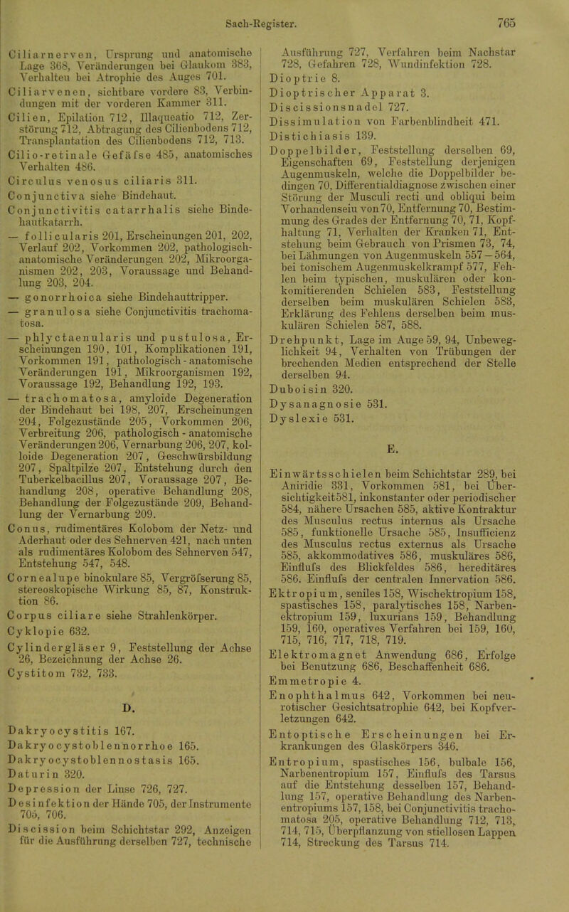 C i 1 i a r n e r V e n, Ursprung luul anatomische 1 Lage 368, Veränderungen bei Glaukom 383, I Verlialteu bei Atrophie des Auges 701. i Ciliarvenen, sichtbare vordere 83, Verbin- dungen mit der vorderen Kammer 311. Cilien, EpihUion 71'2, Illaqucatio 712, Zer- störung 712, Abtragung des Cilienbodens 712, Transplantation des Cilienbodens 712, 713. Cilio-retinale Gefäfse 485, anatomisches Verhalten 486. Circulus venosiis ciliaris 311. Conjunctiva siehe Bindehaut. Conjunctivitis catarrhalis siehe Binde- hautkatarrh. — follicularis 201, Erscheinungen201, 202, Verlauf 202, Vorkommen 202, pathologisch- anatomische Veränderungen 202, Mikroorga- nismen 202, 203, Voraussage und Behand- lung 203, 204. — gonorrhoica siehe Bindehauttripper. — granulosa siehe Conjunctivitis trachoma- tosa. — phlyctaenularis und pustulosa, Er- scheinungen 190, 101, Komplikationen 191, Vorkommen 191, pathologisch - anatomische Veränderungen 191, Mikroorganismen 192, Voraussage 192, Behandlung 192, 198. — trachomatosa, amyloide Degeneration der Bindehaut bei 198, 207, Erscheinungen 204, Folgezustände 205, Vorkommen 206, Verbreitung 206, pathologisch - anatomische Veränderungen 206, Vernarbung 206, 207, kol- loide Degeneration 207, Geschwürsbildung 207, Spaltpilze 207, Entstehung durch den Tuberkelbacillus 207, Voraussage 207, Be- handlung 208, operative Behandlung 208, Behandlung der Folgezustände 209, Behand- lung der Vernarbung 209. Conus, rudimentäres Kolobom der Netz- und Aderhaut oder des Sehnerven 421, nach unten als rudimentäres Kolobom des Sehnerven 547, Entstehung 547, 548. Cornealupe binokulare 85, Vergröfserung 85, stereoskopische Wirkung 85, 87, Konstruk- tion 86. Corpus ciliare siehe Strahlenkörper. Cyklopie 632. Cylindergläser 9, Feststellung der Achse 26, Bezeichnung der Achse 26. Cystitom 732, 733. D. Dakryocystitis 167. Dakryocystoblennorrhoe 165. Dakry ocystoblennostasis 165. Daturin 320. Depression der Linse 726, 727. Desinfektion der Hände 705, der Instrumente 705, 706. Discission beim Schichtstar 292, Anzeigen für die Ausführung derselben 727, technische I Ausführung 727, Verfahren beim Nachstar I 728, Gefahren 728, Wundinfektion 728. Dioptrie 8. Dioptrischer Apparat 3. Discissionsnadel 727. Dissimulation von Farbenblindheit 471. Distichiasis 139. Doppelbilder, Feststellung derselben 69, Eigenschaften 69, Feststellung derjenigen Augenmuskeln, welche die Doppelbilder be- dingen 70, Differentialdiagnose zwischen einer Störung der Musculi recti und obliqui beim Vorhandensein von 70, Pmtfernung 70, Bestim- mung des Grades der Entfernung 70, 71, Kopf- haltung 71, Verhalten der Kranken 71, Ent- stehung beim Gebrauch von Prismen 73, 74, bei Lähmungen von Augenmuskeln 557 — 564, bei tonischem Augenmuskelkrampf 577, Feh- len beim typischen, muskulären oder kon- komitierenden Schielen 583, Feststellung derselben beim muskulären Schielen 583, Erklärung des Fehlens derselben beim mus- kulären Schielen 587, 588. Drehpunkt, Lage im Auge 59, 94, Unbeweg- lichkeit 94, Verhalten von Trübungen der brechenden Medien entsprechend der Stelle derselben 94. Duboisin 320. Dysanagnosie 531. Dyslexie 531. E. Einwärtsschielen beim Schichtstar 289, bei Anii'idie 331, Vorkommen 581, bei Über- siclitigkeit581, inkonstanter oder periodischer 584, nähere Ursachen 585, aktive Kontraktur des Musculus rectus internus als Ursache 585, funktionelle Ursache 585, Insutficienz des Musculus rectus extemus als Ursache 585, akkommodatives 586, muskuläres 586, Einflufs des Blickfeldes 586, hereditäres 586. Einflufs der centralen Innervation 586. Ektr opium, seniles 158, Wischektropium 158, spastisches 158, paralytisches 158, Narben- ektropium 159, luxurians 159, Behandlung 159, 160, operatives Verfahren bei 159, 160, 715, 716, 717, 718, 719. Elektromagnet Anwendung 686, Erfolge bei Benutzung 686, Beschaffenheit 686. Emmetropie 4. Enophthalmus 642, Vorkommen bei neu- rotischer Gesichtsatrophie 642, bei Kopfvei- letzungen 642. Entoptische Erscheinungen bei Er- krankungen des Glaskörpei's 346. Entropium, spastisches 156, bulbale 156, Narbenentropium 157, Einflufs des Tarsus auf die Entstehung desselben 157, Behand- lung 157, operative Behandlung des Narben- entropiums 157,158, bei Conjunctivitis tracho- matosa 205, operative Behandlung 712, 713> 714, 715, Überpflanzung von stiellosen Lappen 714, Streckung des Tarsus 714.