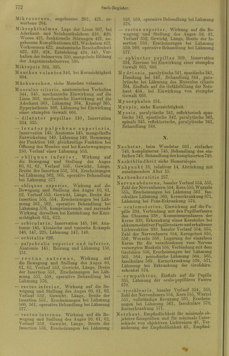 Mik ro Cornea, angeborene 262, 421, er- worbene 264, Mikrophtluilmus, Lage der Linse 307, bei Aderhaut,- und Netzhautkolobom 416, 420, Wesen 421, funktionolle Störungen 421, an- geborene Komplikationen 421, Wachstum 422, Vorkommen 422, anatomische Bescliatlenheit 422, 423, 424, Entstehung 424, 445, Ver- halten der Sehnerven 550, mangelnde Bildung der Augenmuskelnerven 595. Mikropsie 364, 395. Mouches volantes 346, bei Kurzsichtigkeit 604. Mückonsehen, siehe Mouches volantes. Musculus ciliaris, anatomisches Verhalten 344, 345, mechanische Einwirkung auf die Linse 363, mechanische Einwirkung auf die Aderhaut 363, Lähmung 364, Krampf 365, Hyperästhesie 366, Lähmung bei Einwirkung einer stumpfen Gewalt 666. — dilatator pupillae 310, Innervation 334, 335. — levatorpalpebrae superioris, Innervation 145, Anatomie 145, mangelhafte Entwickelung 149, Lähmung 149, Hemmung der Funktion 149, gleichzeitige Funktion bei Öffnung des Mundes und bei Kaubewegungen 150, Verlauf einer Lähmung 553. — obliquus inferior, Wirkung auf die Bewegung und Stellung des Auges 60, 61, 62, Verlauf 553, Gewicht, Länge, Breite der Insertion 553, 554, Erscheinungen bei Lähmung 562, 563, operative Behandlung bei Lähmung 577. — obliquus superior, Wirkung auf die Bewegung und Stellung des Auges 60, 61, 62, Verlauf 553, Gewicht, Länge, Breite der Insertion 553, 554, Erscheinungen bei Läh- mung 561, 562, operative Behandlung bei Lähmung 576, komprimierende und zerrende Wirkung derselben bei Entstehung der Kurz- sichtigkeit 611, 612. — orbicularis, Innervation 145, 146, Ana- tomie 145, klonische und tonische Krämpfe 146, 147, 225, Lähmung 147, 148. — orbitalis 626. — palpebralis superior und inferior, Anatomie 145, Reizung und Lähmung 150, 151. — rectus externus, Wirkung auf die Bewegung und Stellung des Auges 60, 61, 62, Verlauf 552, Gewicht, Länge, Breite der Insertion 553, Erscheinungen bei Läh- mung 557, 558, operative Behandlung bei Lähmung 576. — rectus inferior, Wirkung auf die Be- wegung und Stellung des Auges 60, 61, 62, Verlauf 552, Gewicht, Länge, Breite der Insertion 553, Erscheinungen bei Lähmung 560, 561, operative Behandlung bei Lähmung 577. — rectus internus, Wirkung auf die Be- wegung und Stellung des Auges 59, 61, 62, Verlauf 552, Gewicht, Länge, Breite der Insertion 553, Erscheinungen bei Lähmung 558, 559, operative Behandlung bei Lähmung 576. — rectus superior, Wirkung auf die Be- wegung uncf Stellung des Auges 59, 61, Verlauf 552, Gewicht, Länge, Breite der In- sertion 553, Ei'scheinungen bei Lähmung 559, 560, operative Behandlung bei Lähmung 577. — sphincter pupillae 309, Innervation 334, Einrisse bei Einwirkung einer stumpfen Gewalt 665, 666. Mydriasis, paralytische 341, spastische 341, Blendung bei 343, Behandlung 344, para- lytische bei Lähmung des Musculus ciliaris 364, Einflufs auf die GefäfsfüUung der Netz- haut 454, bei Einwirkung von stumpfer Gewalt 666. Myocephalon 251. Myopie, siehe Kurzsichtigkeit. Myosis, paralytische 341, reflektorisch spas- tische 342, spastische 342, paralytische 342, spinale 343, reflektorische, paralytische 343, Behandlung 344. N. Nachstar, beim Wundstar 661, einfacher 743, komplizierter 745, Behandlung des ein- fachen 749, Behandlung des komplizierten 749. Nachtblindheit siehe Hemeralopie. Nahpunkt 13, relativer 14, Abrückung mit zunehmendem Alter 15. arbenkeratitis 257. ervus abducens, basaler Verlauf 554, 555, Zahl der Nervenfasern 554, Kern 555, Wurzeln 555, Erscheinungen bei Lähmung 563, fas- cikuläre Lähmung 569, Kernerkrankung 571, Lähmung bei Pons-Erkrankung 574. oculomotorius, Einwii-kung auf die Pu- pille 334, Verbindung mit den Pupillarfasern des Chiasma 338, Kommissurenfasern der Kerne 338, Erkrankung eines Kernteiles bei akkommodativer Pupillen starre und erhaltener Lichtreaktion 339, basaler Verlauf 554, 555, Zahl der Nervenfasern 554, Kerngebiet 555, 556, Wurzeln 556, Lagerung der einzelnen Kerne für die verschiedenen vom Nerven versorgten Muskeln 556, Verbindung mit dem Grofshirn 556, Erscheinungen bei Lähmung 563, 564, periodische Lähmung 564, 565, fascikuläre 569, Kernerkrankung 570, 571, Lähmung bei Erla-ankung der Grofshirn- schenkei 574. - sympathicus, Einflufs auf die Pupille 335, Lähmung der oculo-pupillären Fasern 370. - trochlearis, basaler Verlauf 554, 555, Zahl der Nervenfasern 554, Kern 555, Wurzel 555, vollständige Kreuzung 555, Erschein- ungen bei Lähmung 563, fascikuläre 570, Kernerkrankung 571. etzhaut, Empfindlichkeit für minimale ob- jektive Reizgröfsen und für minimale Unter- schiede von'objektiven Lichtreizen 48, Ver- änderung der Empfindlichkeit 43, Empfind-