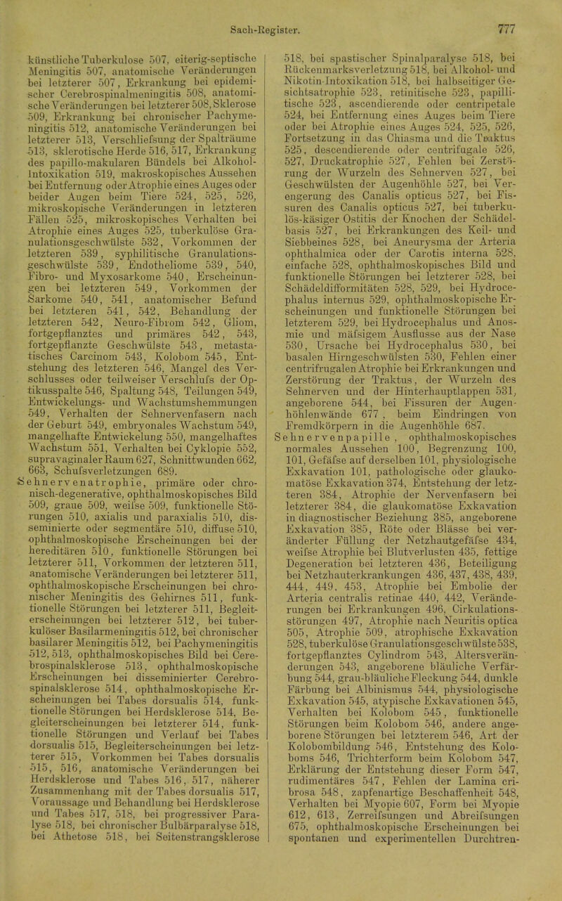 küustliclie Tuberkulose 507, eiterig-soptische Meniugitis 507, auatomische Veränderungen bei letzterer 507, Erkrankung_ bei epidemi- scher Cerebrospinalmeningitis 508, anatomi- sche Veränderungen bei letzterer 508, Sklerose 509, Erkrankung bei chronischer Pachyme- ningitis 512, anatomische Veränderungen bei letzterer 513, Verschliefsung der Spalträume 513, sklerotische Herde 516, 517, Erkrankung des papillo-makularen Bündels bei Alkohol- Intoxikation 519, makroskopisches Aussehen bei Entfernung oder Atrophie eines Auges oder beider Augen beim Tiere 524, 525, 526, mikroskopische Verändei'ungen in letzteren Fällen 525, mikroskopisches Verhalten bei Atrophie eines Auges 525, tuberkulöse Gra- nulationsgesch\rtilste 582, Vorkommen der letzteren 539, syphilitische Granulations- geschwtilste 539, Endotheliome 539, 540, Fibro- und Myxosarkome 540, Erscheinun- gen bei letzteren 549, Vorkommen der Sarkome 540, 541, anatomischer Befund bei letzteren 541, 542, Behandlung der letzteren 542, Neuro-Fibi om 542, Gliom, fortgepflanztes und primäres 542, 543, fortgepflanzte Geschwülste 543, metasta- tisches Carcinom 543, Kolobom 545, Ent- stehung des letzteren 546, Mangel des Ver- schlusses oder teilweiser Verschlufs der Op- tikusspalte 546, Spaltung 548, Teilungen 549, Entwickelungs- und Wachstumshemmungen 549, Verhalten der Sehnervenfasern nach der Geburt 549, embryonales Wachstum 549, mangelhafte Entwickelung 550, mangelhaftes Wachstum 551, Verhalten bei Gyklopie 552, supravaginaler Raum 627, Schnittwunden 662, 663, Schufsverletzungen 689. ♦riehnervenatrophie, primäre oder chro- nisch-degenerative, ophthalmoskopisches Bild 509, graue 509, weifse 509, funktionelle Stö- rungen 510, axialis und paraxialis 510, dis- seminierte oder segmentäre 510, diffuse 510, ophthalmoskopische Erscheinungen bei der hereditären 510, funktionelle Störungen bei letzterer 511, Vorkommen der letzteren 511, anatomische Veränderungen bei letzterer 511, ophthalmoskopische Erscheinungen bei chro- nischer Meningitis des Gehirnes 511, funk- tionelle Störungen bei letzterer 511, Begleit- erscheinungen bei letzterer 512, bei tuber- kulöser Basilarmeningitis 512, bei chronischer basilarer Meningitis 512, bei Pachymeningitis 512, 513, ophthalmoskopisches Bild bei Cere- brospinalsklerose 513, ophthalmoskopische Erscheinungen bei disseminierter Cerebro- spinalsklerose 514, ophthalmoskopische Er- scheinungen bei Tabes dorsualis 514, funk- tionelle Störungen bei Herdsklerose 514, Be- gleiterscheinungen bei letzterer 514, funk- tionelle Störungen und Verlauf bei Tabes dorsualis 515, Begleiterscheinungen bei letz- terer 515, Vorkommen bei Tabes dorsualis 515, 516, anatomische Veränderungen bei Herdsklerose und Tabes 516, 517, näherer Zusammenhang mit der Tabes dorsualis 517, Voraussage und Behandlung bei Herdsklerose und Tabes 517, 518, bei progressiver Para- lyse 518, bei chronischer Bulbärparalyse 518, bei Athetose 518, bei Seitenstrangsklerose 518, bei spastischer Spinalparalyse 518, bei Rückenmarksverletzung 518, bei Alkohol- und Nikotin-Intoxikation 518, bei halbseitiger Ge- sichtsatrophie 523, retinitische 523, papilli- tische 523, ascendierende oder centripetale 524, bei Entfernung eines Auges beim Tiere oder bei Atrophie eines Auges 524, 525, 526, Fortsetzung in das Chiasma und die Teaktus 525, descendierende oder centrifugale 526, 527, Druckatrophie 527, Fehlen bei Zerstö- rung der Wurzeln des Sehnerven 527, bei Geschwülsten der Augenhöhle 527, bei_ Ver- engerung des Canalis opticus 527, bei Fis- suren des Canalis opticus 527, bei tuberku- lös-käsiger Ostitis der Knochen der Schädel- basis 527, bei Erkrankungen des Keil- und Siebbeines 528, bei Aneurysma der Arteria ophthalmica oder der Carotis interna 528, einfache 528, ophthalmoskopisches Bild und funktionelle Störungen bei letzterer 528, bei Schädeldiff'ormitäten 528, 529, bei Hydroce- phalus internus 529, ophthalmoskopische Er- scheinungen und funktionelle Störungen bei letzterem 529, bei Hydrocephalus und Anos- mie und mäfsigem Ausflusse aus der Nase 530, Ursache bei Hydrocephalus 530, bei basalen Hirngeschwülsten 530, Fehlen einer centrifrugalen Atrophie bei Erkrankungen und Zerstörung der Traktus, der Wurzeln des Sehnerven und der Hinterhauptlappen 531, angeborene 544, bei Fissuren der Augen- höhlenwände 677 , beim Eindringen von Fremdkörpern in die Augenhöhle 687. Sehn e r ve npapille , ophthalmoskopisches normales Aussehen 100, Begrenzung 100, 101, Gefäfse auf derselben 101, physiologische Exkavation 101, pathologische oder glauko- matöse Exkavation 374, Entstehung der letz- teren 384, Atrophie der Nervenfasern bei letzterer 384, die glaukomatöse Exkavation in diagnostischer Beziehung 385, angeborene Exkavation 385, Röte oder Blässe bei ver- änderter Füllung der Netzhautgefäfse 434, weifse Atrophie bei Blutverlusten 435, fettige Degeneration bei letzteren 436, Beteiligung bei Netzhauterkrankungen 436, 437, 438, 439, 444, 449, 453, Atrophie bei Embolie der Arteria centralis retinae 440, 442, Verände- rungen bei Erkrankungen 496, Cirkulations- störungen 497, Atrophie nach Neuritis optica 505, Atrophie 509, atrophische Exkavation 528, tuberkulöse Granulationsgeschwülste538, fortgepflanztes Cylindrom 543, Altersverän- derungen 543, angeborene bläuliche Verfär- bung 544, grau-bläulicheFleckung 544, dunkle Färbung bei Albinismus 544, physiologische Exkavation 545, atypische Exkavationen 545, Verhalten bei Kolobom 545, funktionelle Störungen beim Kolobom 546, andere ange- borene Störungen bei letzterem 546, Art der Kolobombildung 546, Entstehung des Kolo- boms 546, Trichterform beim Kolobom 547, Erklärung der Entstehung dieser Form 547, rudimentäres 547, Fehlen der Lamina cri- brosa 548, zapfenartige Beschatt'enheit 548, Verhalten bei Myopie 607, Form bei Myopie 612, 613, Zeri-eifsungen und Abreifsungen 675, ophthalmoskopische Erscheinungen bei spontanen und experimentellen Durchtreu-