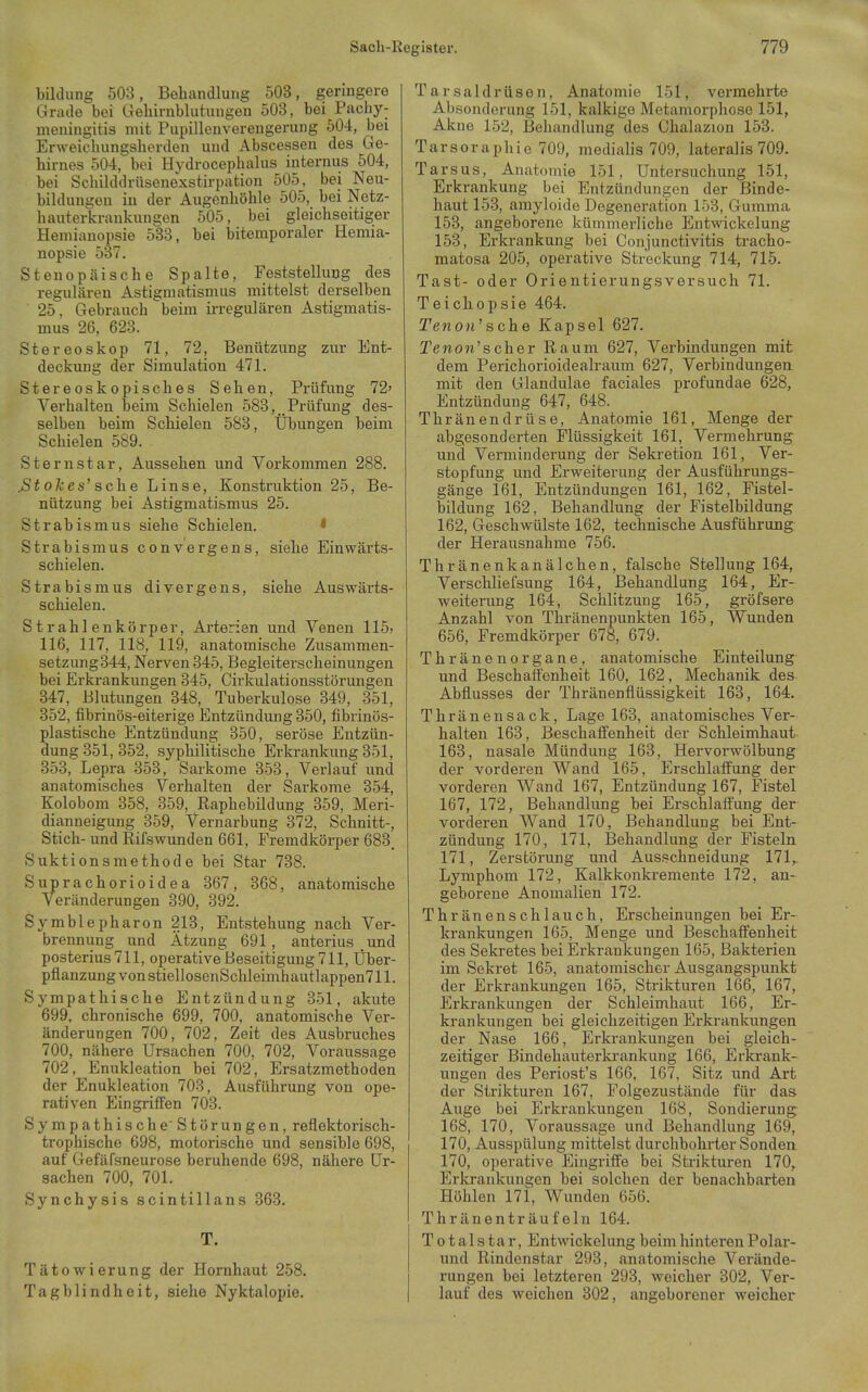 bildung 503, Behandlung 503, geringere Grade bei Gehirnblutungen 503, bei Pachy- meningitis mit Pupillenverengerung 504, bei Erweichungsherden und Abscessen des Ge- hirnes 504, bei Hydrocephalus internus 504, bei SchUddrüsenexstirpation 505, bei Neu- bildungen in der Augenhöhle 505, bei Netz- hauterkrankungen 505, bei gleichseitiger Hemianopsie 533, bei bitemporaler Hemia- nopsie 537. Stenopäische Spalte, Feststellung des regulären Astigmatismus mittelst derselben 25. Gebrauch beim irregulären Astigmatis- mus 26, 623. Stereoskop 71, 72, Benützung zur Ent- deckung der Simulation 471. Stereoskopisches Sehen, Prüfung 72' Verhalten beim Schielen 583, Prüfung des- selben beim Schielen 583, Übungen beim Schielen 589. Sternstar, Aussehen und Vorkommen 288. .Stolces' sehe Linse, Konstruktion 25, Be- nützung bei Astigmatismus 25. Strabismus siehe Schielen. * Strabismus convergens, siehe Einwärts- schielen. Strabismus divergens, siehe Auswärts- schielen. Strahlenkörper, Arterien und Venen 115; 116, 117, 118, 119, anatomische Zusammen- setzung 344, Nerven 345, Begleiterscheinungen bei Erkrankungen 345, Cirkulationsstörungen 347, Blutungen 348, Tuberkulose 349, 351, 352, fibrinös-eiterige Entzündung 350, fibrinös- plastische Entzündung 350, seröse Entzün- dung 351, 352, syphilitische Erkrankung 351, 353, Lepra 353, Sarkome 353, Verlauf und anatomisches Verhalten der Sarkome 354, Kolobom 358, 359, Raphebildung 359, Meri- dianneigung 359, Vernarbung 372, Schnitt-, Stich- und Rifswunden 661, Fremdkörper 683, Suktionsmethode bei Star 738. Stiprachorioidea 367, 368, anatomische Veränderungen 390, 392. Symblepharon 213, Entstehung nach Ver- brennung und Ätzung 691, anterius und posterius 711, operative Beseitigung 711, Über- pflanzung von stiellosenSchleimhautlappen711. Sympathische Entzündung 351, akute 699. chronische 699, 700, anatomische Ver- änderungen 700, 702, Zeit des Ausbruches 700, nähere Ursachen 700, 702, Voraussage 702, Enukleation bei 702, Ersatzmethoden der Enukleation 703, Ausführung von ope- rativen Eingriffen 703. Sympathische Störungen, reflektorisch- trophische 698, motorische und sensible 698, auf Gefäfsneurose beruhende 698, nähere Ur- sachen 700, 701. Synchysis seintiHans 363. T. Tätowierung der Hornhaut 258. Tagblindheit, siehe Nyktalopie. Tarsaldrüsen, Anatomie 151, vermehrte Absonderung 151, kalkige Metamorphose 151, Akne 152, Behandlung des Chalazion 153. Tarsoraphie 709, medialis 709, lateralis 709. Tarsus, Anatomie 151, Untersuchung 151, Erkrankung bei Entzündungen der Binde- haut 153, amyloido Degeneration 153, Gumma 153, angeborene kümmerliche Entwickelung 153, Erkrankung bei Conjunctivitis tracho- matosa 205, operative Streckung 714, 715. Tast- oder Orientierungsversuch 71. Teichopsie 464. Tenon' sehe Kapsel 627. Teno«'s eher Raum 627, Verbindungen mit dem Perichorioidealraum 627, Verbindungen mit den Glandulae faciales profundae 628, Entzündung 647, 648. Thränendrüse, Anatomie 161, Menge der abgesonderten Flüssigkeit 161, Vermehrung und Verminderung der Sekretion 161, Ver- stopfung und Erweiterung der Ausführungs- gänge 161, Entzündungen 161, 162, Fistel- bildung 162, Behandlung der Fistelbildung 162, Geschwülste 162, technische Ausführung der Herausnahme 756. Thränenkanälchen, falsche Stellung 164, Verschliefsung 164, Behandlung 164, Er- weiterung 164, Schlitzung 165, gröfsere Anzahl von Thränenpunkten 165, Wunden 656, Fremdkörper 678, 679. Thränenorgane, anatomische Einteilung und Beschaffenheit 160, 162, Mechanik des Abflusses der Thränenflüssigkeit 163, 164. Thränensack, Lage 163, anatomisches Ver- halten 163, Beschaffenheit der Schleimhaut 163, nasale Mündung 163, Hervorwölbung der vorderen Wand 165, Erschlaffung der vorderen Wand 167, Entzündung 167, Fistel 167, 172, Behandlung bei Erschlaffung der vorderen Wand 170, Behandlung bei Ent- zündung 170, 171, Behandlung der Fisteln 171, Zerstörung und Ausschneidung 171,. Lymphom 172, Kalkkonkremente 172, an- geborene Anomalien 172. Thränenschlauch, Erscheinungen bei Er- krankungen 165, Menge und Beschaffenheit des Sekretes bei Erkrankungen 165, Bakterien im Sekret 165, anatomischer Ausgangspunkt der Erkrankungen 165, Strikturen 166, 167, Erkrankungen der Schleimhaut 166, Er- krankungen bei gleichzeitigen Erkrankungen der Nase 166, Erkrankungen bei gleich- zeitiger Bindehauterkrankung 166, Erkrank- ungen des Periost's 166, 167, Sitz und Art der Strikturen 167, Folgezustände für das Auge bei Erkrankungen 108, Sondierung 168, 170, Voraussage und Behandlung 169, 170, Ausspülung mittelst durchbohrter Sonden 170, operative Eingriffe bei Strikturen 170, Erkrankungen bei solchen der benachbarten Höhlen 171, Wunden 656. Thränenträuf ein 164. Total star, Entwickelung beim hintereu Polar- nnd Rindenstar 293, anatomische Verände- rungen bei letzteren 293, weicher 302, Ver- lauf des weichen 302, angeborener weicher