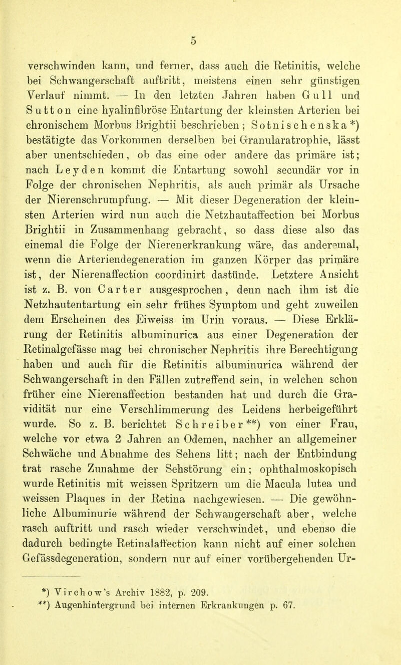 verschwinden kann, und ferner, dass auch die Retinitis, welche bei Schwangerschaft auftritt, meistens einen sehr günstigen Verlauf nimmt. — In den letzten Jahren haben Gull und Sutt on eine hyalinfibröse Entartung der kleinsten Arterien bei chronischem Morbus Brightii beschrieben ; Sotnischenska*) bestätigte das Vorkommen derselben bei Granularatrophie, lässt aber unentschieden, ob das eine oder andere das primäre ist; nach L e y d e n kommt die Entartung sowohl secundär vor in Folge der chronischen Nephritis, als auch primär als Ursache der Nierenschrumpfung. — Mit dieser Degeneration der klein- sten Arterien wird nun auch die Netzhautaffection bei Morbus Brightii in Zusammenhang gebracht, so dass diese also das einemal die Folge der Nieren erkrankung wäre, das ander^mal, wenn die Arteriendegeneration im ganzen Körper das primäre ist, der NierenafFection coordinirt dastünde. Letztere Ansicht ist z. B. von Carter ausgesprochen, denn nach ihm ist die Netzhautentartung ein sehr frühes Symptom und geht zuweilen dem Erscheinen des Eiweiss im Urin voraus. — Diese Erklä- rung der Retinitis albuminurica aus einer Degeneration der Retinalgefässe mag bei chronischer Nephritis ihre Berechtigung haben und auch für die Retinitis albuminurica während der Schwangerschaft in den Fällen zutreffend sein, in welchen schon früher eine Nierenaffection bestanden hat und durch die Gra- vidität nur eine Verschlimmerung des Leidens herbeigeführt wurde. So z. B. berichtet Schreiber**) von einer Frau, welche vor etwa 2 Jahren an Ödemen, nachher an allgemeiner Schwäche und Abnahme des Sehens litt; nach der Entbindung trat rasche Zunahme der Sehstörung ein; ophthalmoskopisch wurde Retinitis mit weissen Spritzern um die Macula lutea und weissen Plaques in der Retina nachgewiesen. — Die gewöhn- liche Albuminurie während der Schwangerschaft aber, welche rasch auftritt und rasch wieder verschwindet, und ebenso die dadurch bedingte Retinalaffection kann nicht auf einer solchen Gefässdegeneration, sondern nur auf einer vorübergehenden Ur- *) Virchow's Archiv 1882, p. 209. f*) Augenhintergrnnd bei internen Erkrankungen p. 67.