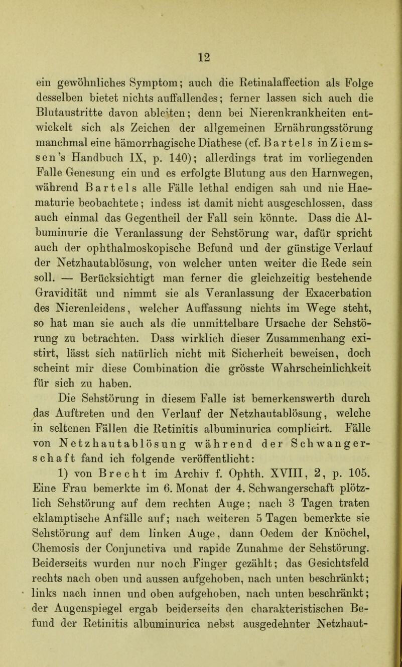 ein gewöhnliches Symptom; auch die Retinalaffection als Folge desselben bietet nichts auffallendes; ferner lassen sich auch die Blutaustritte davon ablegten; denn bei Nierenkrankheiten ent- wickelt sich als Zeichen der allgemeinen Ernährungsstörung manchmal eine hämorrhagische Diathese (cf. Bartels in Ziems- sen's Handbuch IX, p. 140); allerdings trat im vorliegenden Falle Genesung ein und es erfolgte Blutung aus den Harnwegen, während Bartels alle Fälle lethal endigen sah und nie Hae- maturie beobachtete; indess ist damit nicht ausgeschlossen, dass auch einmal das Gegentheil der Fall sein könnte. Dass die Al- buminurie die Veranlassung der Sehstörung war, dafür spricht auch der ophthalmoskopische Befund und der günstige Verlauf der Netzhautablösung, von welcher unten weiter die Rede sein soll. — Berücksichtigt man ferner die gleichzeitig bestehende Gravidität und nimmt sie als Veranlassung der Exacerbation des Nierenleidens, welcher Auffassung nichts im Wege steht, so hat man sie auch als die unmittelbare Ursache der Sehstö- rung zu betrachten. Dass wirklich dieser Zusammenhang exi- stirt, lässt sich natürlich nicht mit Sicherheit beweisen, doch scheint mir diese Combination die grösste Wahrscheinlichkeit für sich zu haben. Die Sehstörung in diesem Falle ist bemerkenswerth durch das Auftreten und den Verlauf der Netzhautablösung, welche in seltenen Fällen die Retinitis albuminurica complicirt. Fälle von Netzhautablösung während der Schwanger- schaft fand ich folgende veröffentlicht: 1) von Brecht im Archiv f. Ophth. XVIII, 2, p. 105. Eine Frau bemerkte im 6. Monat der 4. Schwangerschaft plötz- lich Sehstörung auf dem rechten Auge; nach 3 Tagen traten eklamptische Anfälle auf; nach weiteren 5 Tagen bemerkte sie Sehstörung auf dem linken Auge, dann Oedem der Knöchel, Chemosis der Conjunctiva und rapide Zunahme der Sehstörung. Beiderseits wurden nur noch Finger gezählt; das Gesichtsfeld rechts nach oben und aussen aufgehoben, nach unten beschränkt; links nach innen und oben aufgehoben, nach unten beschränkt; der Augenspiegel ergab beiderseits den charakteristischen Be- fund der Retinitis albuminurica nebst ausgedehnter Netzhaut-