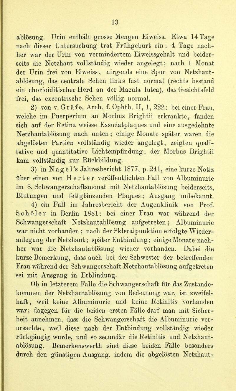 ablösung. Urin enthält grosse Mengen Eiweiss. Etwa 14 Tage nach dieser Untersuchung trat Frühgeburt ein; 4 Tage nach- her war der Urin von vermindertem Eiweissgehalt und beider- seits die Netzhaut vollständig wieder angelegt; nach 1 Monat der Urin frei von Eiweiss, nirgends eine Spur von Netzhaut- ablösung, das centrale Sehen links fast normal (rechts bestand ein chorioiditischer Herd an der Macula lutea), das Gesichtsfeld frei, das excentrische Sehen völlig normal. 2) von v. Gräfe, Arch. f. Ophth. II, 1, 222: bei einer Frau, welche im Puerperium an Morbus Brightii erkrankte, fanden sich auf der Retina weisse Exsudatplaques und eine ausgedehnte Netzhautablösung nach unten; einige Monate später waren die abgelösten Partien vollständig wieder angelegt, zeigten quali- tative und quantitative Lichtempfindung; der Morbus Brightii kam vollständig zur Rückbildung. 3) in Nagel's Jahresbericht 1877, p. 241, eine kurze Notiz über einen von H e r t e r veröffentlichten Fall von Albuminurie im 8. Schwangerschaftsmonat mit Netzhautablösung beiderseits, Blutungen und fettglänzenden Plaques; Ausgang unbekannt. 4) ein Fall im Jahresbericht der Augenklinik von Prof. Schöler in Berlin 1881: bei einer Frau war während der Schwangerschaft Netzhautablösung aufgetreten; Albuminurie war nicht vorhanden ; nach der Skleralpunktion erfolgte Wieder- anlegung der Netzhaut; später Entbindung; einige Monate nach- her war die Netzhautablösung wieder vorhanden. Dabei die kurze Bemerkung, dass auch bei der Schwester der betreffenden Frau während der Schwangerschaft Netzhautablösung aufgetreten sei mit Ausgang in Erblindung. Ob in letzterem Falle die Schwangerschaft für das Zustande- kommen der Netzhautablösung von Bedeutung war, ist zweifel- haft, weil keine Albuminurie und keine Retinitis vorhanden war; dagegen für die beiden ersten Fälle darf man mit Sicher- heit annehmen, dass die Schwangerschaft die Albuminurie ver- ursachte, weil diese nach der Entbindung vollständig wieder rückgängig wurde, und so secundär die Retinitis und Netzhaut- ablösung. Bemerkenswerth sind diese beiden Fälle besonders durch den günstigen Ausgang, indem die abgelösten Netzhaut-