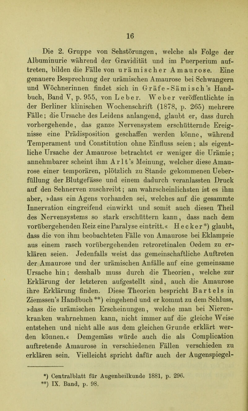 Die 2. Gruppe von Sehstörungen, welche als Folge der Albuminurie während der Gravidität und im Puerperium auf- treten, bilden die Fälle von urämischer Amaurose. Eine genauere Besprechung der urämischen Amaurose bei Schwangern und Wöchnerinnen findet sich in Gräfe-Sämisch's Hand- buch, Band V, p. 955, von Leber. Weber veröffentlichte in der Berliner klinischen Wochenschrift (1878, p. 265) mehrere Fälle; die Ursache des Leidens anlangend, glaubt er, dass durch vorhergehende, das ganze Nervensystem erschütternde Ereig- nisse eine Prädisposition geschaffen werden könne, während Temperament und Constitution ohne Einfluss seien; als eigent- liche Ursache der Amaurose betrachtet er weniger die Urämie; annehmbarer scheint ihm A r 11 's Meinung, welcher diese Amau- rose einer temporären, plötzlich zu Stande gekommenen Ueber- füllung der Blutgefässe und einem dadurch veranlassten Druck auf den Sehnerven zuschreibt; am wahrscheinlichsten ist es ihm aber, »dass ein Agens vorhanden sei, welches auf die gesammte Innervation eingreifend einwirkt und somit auch diesen Theil des Nervensystems so stark erschüttern kann, dass nach dem vorübergehenden Reiz eine Paralyse eintritt.« H e c k e r *) glaubt, dass die von ihm beobachteten Fälle von Amaurose bei Eklampsie aus einem rasch vorübergehenden retroretinalen Oedem zu er- klären seien. Jedenfalls weist das gemeinschaftliche Auftreten der Amaurose und der urämischen Anfälle auf eine gemeinsame Ursache hin; desshalb muss durch die Theorien, welche zur Erklärung der letzteren aufgestellt sind, auch die Amaurose ihre Erklärung finden. Diese Theorien bespricht Bartels in Ziemssen's Handbuch **) eingehend und er kommt zu dem Schluss, »dass die urämischen Erscheinungen, welche man bei Nieren- kranken wahrnehmen kann, nicht immer auf die gleiche Weise entstehen und nicht alle aus dem gleichen Grunde erklärt wer- den können.« Demgemäss würde auch die als Complication auftretende Amaurose in verschiedenen Fällen verschieden zu erklären sein. Vielleicht spricht dafür auch der Augenspiegel- *) Centraiblatt für Augenheilkunde 1881, p. 296. **) IX. Band, p. 98.