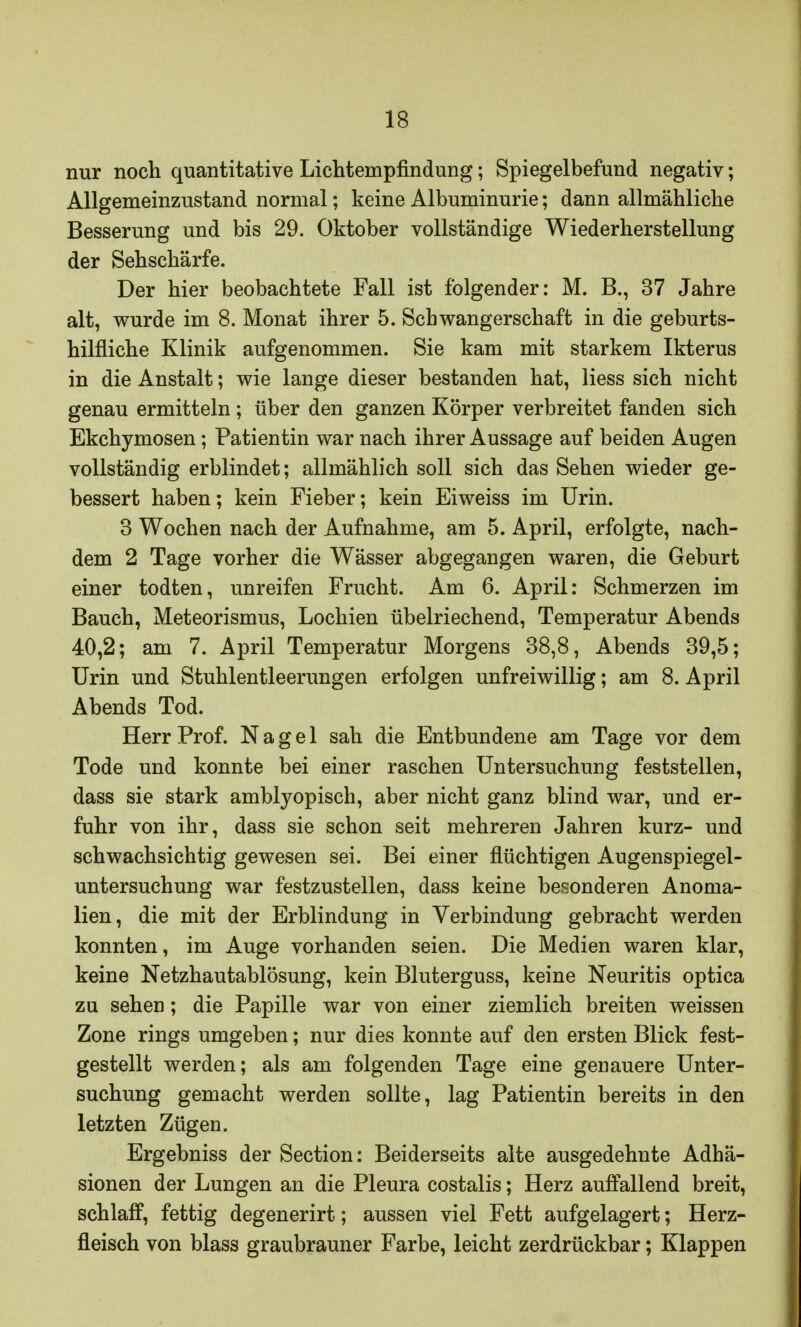 nur noch quantitative Lichtempfindung; Spiegelbefund negativ; Allgemeinzustand normal; keine Albuminurie; dann allmähliche Besserung und bis 29. Oktober vollständige Wiederherstellung der Sehschärfe. Der hier beobachtete Fall ist folgender: M. B., 37 Jahre alt, wurde im 8. Monat ihrer 5. Schwangerschaft in die geburts- hilfliche Klinik aufgenommen. Sie kam mit starkem Ikterus in die Anstalt; wie lange dieser bestanden hat, Hess sich nicht genau ermitteln ; über den ganzen Körper verbreitet fanden sich Ekchymosen; Patientin war nach ihrer Aussage auf beiden Augen vollständig erblindet; allmählich soll sich das Sehen wieder ge- bessert haben; kein Fieber; kein Eiweiss im Urin. 3 Wochen nach der Aufnahme, am 5. April, erfolgte, nach- dem 2 Tage vorher die Wässer abgegangen waren, die Geburt einer todten, unreifen Frucht. Am 6. April: Schmerzen im Bauch, Meteorismus, Lochien übelriechend, Temperatur Abends 40,2; am 7. April Temperatur Morgens 38,8, Abends 39,5; Urin und Stuhlentleerungen erfolgen unfreiwillig; am 8. April Abends Tod. Herr Prof. Nagel sah die Entbundene am Tage vor dem Tode und konnte bei einer raschen Untersuchung feststellen, dass sie stark amblyopisch, aber nicht ganz blind war, und er- fuhr von ihr, dass sie schon seit mehreren Jahren kurz- und schwachsichtig gewesen sei. Bei einer flüchtigen Augenspiegel- untersuchung war festzustellen, dass keine besonderen Anoma- lien, die mit der Erblindung in Verbindung gebracht werden konnten, im Auge vorhanden seien. Die Medien waren klar, keine Netzhautablösung, kein Bluterguss, keine Neuritis optica zu sehen; die Papille war von einer ziemlich breiten weissen Zone rings umgeben; nur dies konnte auf den ersten Blick fest- gestellt werden; als am folgenden Tage eine genauere Unter- suchung gemacht werden sollte, lag Patientin bereits in den letzten Zügen. Ergebniss der Section: Beiderseits alte ausgedehnte Adhä- sionen der Lungen an die Pleura costalis; Herz auffallend breit, schlaff, fettig degenerirt; aussen viel Fett aufgelagert; Herz- fleisch von blass graubrauner Farbe, leicht zerdrückbar; Klappen