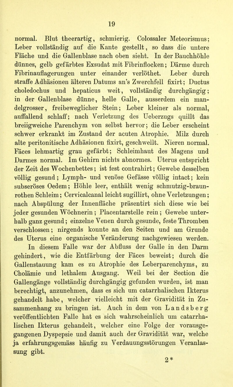 normal. Blut theerartig, schmierig. Colossaler Meteorismus; Leber vollständig auf die Kante gestellt, so dass die untere Fläche und die Gallenblase nach oben sieht. In der Bauchhöhle dünnes, gelb gefärbtes Exsudat mit Fibrinflocken; Därme durch Fibrinauflagerungen unter einander verlöthet. Leber durch straffe Adhäsionen älteren Datums an's Zwerchfell fixirt; Ductus choledochus und hepaticus weit, vollständig durchgängig; in der Gallenblase dünne, helle Galle, ausserdem ein man- delgrosser, freibeweglicher Stein; Leber kleiner als normal, auffallend schlaff; nach Verletzung des Ueberzugs quillt das breiigweiche Parenchym von selbst hervor; die Leber erscheint schwer erkrankt im Zustand der acuten Atrophie. Milz durch alte peritonitische Adhäsionen fixirt, geschwellt. Nieren normal. Fäces lehmartig grau gefärbt; Schleimhaut des Magens und Darmes normal. Im Gehirn nichts abnormes. Uterus entspricht der Zeit des Wochenbettes; ist fest contrahirt; Gewebe desselben völlig gesund; Lymph- und venöse Gefässe völlig intact; kein subseröses Oedem; Höhle leer, enthält wenig schmutzig-braun- rothen Schleim; Cervicalcanal leicht sugillirt, ohne Verletzungen; nach Abspülung der Innenfläche präsentirt sich diese wie bei jeder gesunden Wöchnerin; Placentarstelle rein; Gewebe unter- halb ganz gesund; einzelne Venen durch gesunde, feste Thromben verschlossen; nirgends konnte an den Seiten und am Grunde des Uterus eine organische Veränderung nachgewiesen werden. In diesem Falle war der Abfluss der Galle in den Darm gehindert, wie die Entfärbung der Fäces beweist; durch die Gallenstauung kam es zu Atrophie des Leberparenchyms, zu Cholämie und lethalem Ausgang. Weil bei der Section die Gallengänge vollständig durchgängig gefunden wurden, ist man berechtigt, anzunehmen, dass es sich um catarrhalischen Ikterus gehandelt habe, welcher vielleicht mit der Gravidität in Zu- sammenhang zu bringen ist. Auch in dem von Landsberg veröffentlichten Falle hat es sich wahrscheinlich um catarrha- lischen Ikterus gehandelt, welcher eine Folge der vorausge- gangenen Dyspepsie und damit auch der Gravidität war, welche ja erfahrungsgemäss häufig zu Verdauungsstörungen Veranlas- sung gibt. 2*