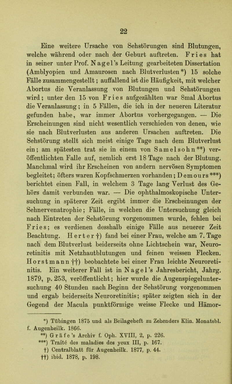 Eine weitere Ursache von Sehstörungen sind Blutungen, welche während oder nach der Geburt auftreten. Fries hat in seiner unter Prof. N a g e 1 's Leitung gearbeiteten Dissertation (Amblyopien und Amaurosen nach Blutverlusten*) 15 solche Fälle zusammengestellt; auffallend ist die Häufigkeit, mit welcher Abortus die Veranlassung von Blutungen und Sehstörungen wird; unter den 15 von Fries aufgezählten war 8mal Abortus die Veranlassung; in 5 Fällen, die ich in der neueren Literatur gefunden habe, war immer Abortus vorhergegangen. — Die Erscheinungen sind nicht wesentlich verschieden von denen, wie sie nach Blutverlusten aus anderen Ursachen auftreten. Die Sehstörung stellt sich meist einige Tage nach dem Blutverlust ein; am spätesten trat sie in einem von Samelsohn**) ver- öffentlichten Falle auf, nemlich erst 18 Tage nach der Blutung. Manchmal wird ihr Erscheinen von andern nervösen Symptomen begleitet; öfters waren Kopfschmerzen vorhanden; D emours ***) berichtet einen Fall, in welchem 3 Tage lang Verlust des Ge- hörs damit verbunden war. — Die ophthalmoskopische Unter- suchung in späterer Zeit ergibt immer die Erscheinungen der Sehnervenatrophie; Fälle, in welchen die Untersuchung gleich nach Eintreten der Sehstörung vorgenommen wurde, fehlen bei Fries; es verdienen desshalb einige Fälle aus neuerer Zeit Beachtung. H er t e r f) fand bei einer Frau, welche am 7. Tage nach dem Blutverlust beiderseits ohne Lichtschein war, Neuro- retinitis mit Netzhautblutungen und feinen weissen Flecken. Horstmann ff) beobachtete bei einer Frau leichte Neuroreti- nitis. Ein weiterer Fall ist in N a g e 1 's Jahresbericht, Jahrg. 1879, p. 253, veröffentlicht; hier wurde die Augenspiegelunter- suchung 40 Stunden nach Beginn der Sehstörung vorgenommen und ergab beiderseits Neuroretinitis; später zeigten sich in der Gegend der Macula punktförmige weisse Flecke und Hämor- *) Tübingen 1875 und als Beilageheft zu Zehenders Klin. Monatsbl. f. Augenheilk. 1866. **) Gräfe's Archiv f. Oph. XVIII, 2, p. 226. ***) Traite des maladies des yeux III, p. 167. f) Centralblatt für Augenheilk. 1877, p. 44. ff) ibid. 1878, p. 198.