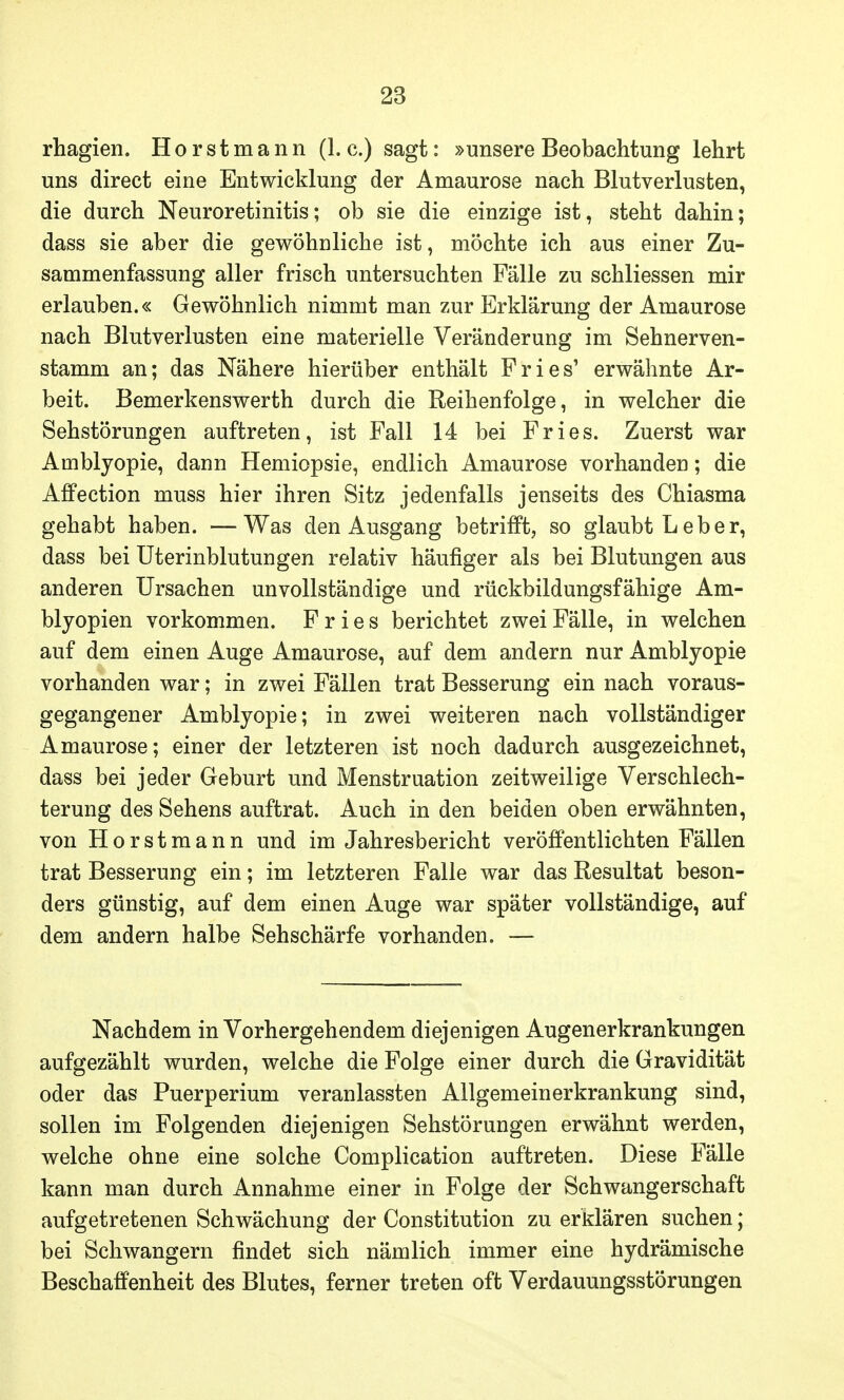 rhagien. H o r s t m a n n (1. c.) sagt: »unsere Beobachtung lehrt uns direct eine Entwicklung der Amaurose nach Blutverlusten, die durch Neuroretinitis; ob sie die einzige ist, steht dahin; dass sie aber die gewöhnliche ist, möchte ich aus einer Zu- sammenfassung aller frisch untersuchten Fälle zu schliessen mir erlauben.« Gewöhnlich nimmt man zur Erklärung der Amaurose nach Blutverlusten eine materielle Veränderung im Sehnerven- stamm an; das Nähere hierüber enthält Fries' erwähnte Ar- beit. Bemerkenswerth durch die Reihenfolge, in welcher die Sehstörungen auftreten, ist Fall 14 bei Fries. Zuerst war Amblyopie, dann Hemiopsie, endlich Amaurose vorhanden; die Affection muss hier ihren Sitz jedenfalls jenseits des Chiasma gehabt haben. —Was den Ausgang betrifft, so glaubt Leber, dass bei Uterinblutungen relativ häufiger als bei Blutungen aus anderen Ursachen unvollständige und rückbildungsfähige Am- blyopien vorkommen. Fries berichtet zwei Fälle, in welchen auf dem einen Auge Amaurose, auf dem andern nur Amblyopie vorhanden war; in zwei Fällen trat Besserung ein nach voraus- gegangener Amblyopie; in zwei weiteren nach vollständiger Amaurose; einer der letzteren ist noch dadurch ausgezeichnet, dass bei jeder Geburt und Menstruation zeitweilige Verschlech- terung des Sehens auftrat. Auch in den beiden oben erwähnten, von Horstmann und im Jahresbericht veröffentlichten Fällen trat Besserung ein; im letzteren Falle war das Resultat beson- ders günstig, auf dem einen Auge war später vollständige, auf dem andern halbe Sehschärfe vorhanden. — Nachdem in Vorhergehendem diejenigen Augenerkrankungen aufgezählt wurden, welche die Folge einer durch die Gravidität oder das Puerperium veranlassten Allgemeinerkrankung sind, sollen im Folgenden diejenigen Sehstörungen erwähnt werden, welche ohne eine solche Complication auftreten. Diese Fälle kann man durch Annahme einer in Folge der Schwangerschaft aufgetretenen Schwächung der Constitution zu erklären suchen; bei Schwangern findet sich nämlich immer eine hydrämische Beschaffenheit des Blutes, ferner treten oft Verdauungsstörungen