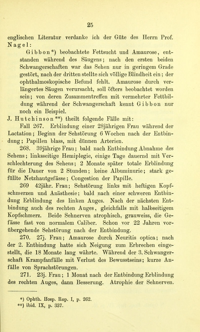 englischen Literatur verdanke ich der Güte des Herrn Prof. Nagel: Gibbon*) beobachtete Fettsucht und Amaurose, ent- standen während des Säugens; nach den ersten beiden Schwangerschaften war das Sehen nur in geringem Grade gestört, nach der dritten stellte sich vollige Blindheit ein; der ophthalmoskopische Befund fehlt. Amaurose durch ver- längertes Säugen verursacht, soll öfters beobachtet worden sein; von deren Zusammentreffen mit vermehrter Fettbil- dung während der Schwangerschaft kennt Gibbon nur noch ein Beispiel. J. Hutchinson**) theilt folgende Fälle mit: Fall 267. Erblindung einer 28jährigen Frau während der Lactation; Beginn der Sehstörung 6 Wochen nach der Entbin- dung ; Papillen blass, mit dünnen Arterien. 268. 39jährige Frau; bald nach Entbindung Abnahme des Sehens; linksseitige Hemiplegie, einige Tage dauernd mit Ver- schlechterung des Sehens; 2 Monate später totale Erblindung für die Dauer von 2 Stunden; keine Albuminurie; stark ge- füllte Netzhautgef ässe; Congestion der Papille. 269 42jähr. Frau; Sehstörung links mit heftigen Kopf- schmerzen und Anästhesie; bald nach einer schweren Entbin- dung Erblindung des linken Auges. Nach der nächsten Ent- bindung auch des rechten Auges, gleichfalls mit halbseitigem Kopfschmerz. Beide Sehnerven atrophisch, grauweiss, die Ge- fässe fast von normalem Caliber. Schon vor 22 Jahren vor- übergehende Sehstörung nach der Entbindung. 270. 27j. Frau; Amaurose durch Neuritis optica; nach der 2. Entbindung hatte sich Neigung zum Erbrechen einge- stellt, die 18 Monate lang währte. Während der 3. Schwanger- schaft Krampfanfälle mit Verlust des Bewusstseins; kurze An- fälle von Sprachstörungen. 271. 23j. Frau; 1 Monat nach der Entbindung Erblindung des rechten Auges, dann Besserung. Atrophie der Sehnerven. *) Ophth. Hosp. Rep. I, p. 262. **) ibid. IX, p. 337.