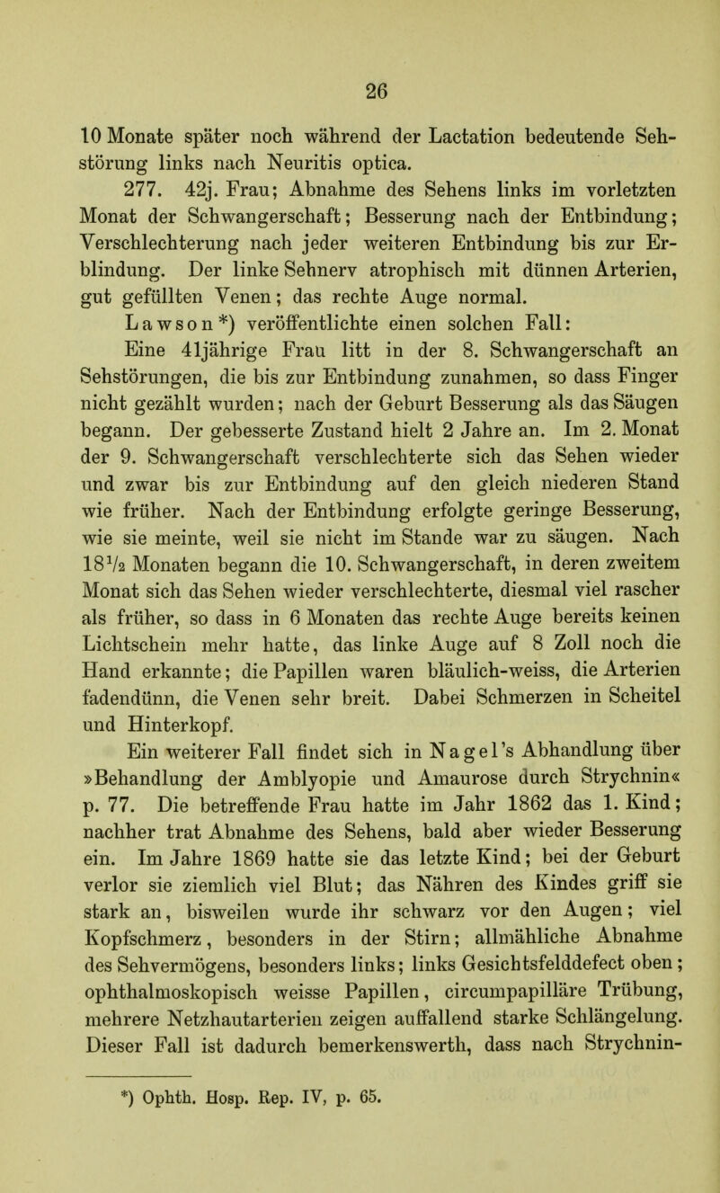 10 Monate später noch während der Laetation bedeutende Seh- störung links nach Neuritis optica. 277. 42j. Frau; Abnahme des Sehens links im vorletzten Monat der Schwangerschaft; Besserung nach der Entbindung; Verschlechterung nach jeder weiteren Entbindung bis zur Er- blindung. Der linke Sehnerv atrophisch mit dünnen Arterien, gut gefüllten Venen; das rechte Auge normal. Lawson*) veröffentlichte einen solchen Fall: Eine 41jährige Frau litt in der 8. Schwangerschaft an Sehstörungen, die bis zur Entbindung zunahmen, so dass Finger nicht gezählt wurden; nach der Geburt Besserung als das Säugen begann. Der gebesserte Zustand hielt 2 Jahre an. Im 2. Monat der 9. Schwangerschaft verschlechterte sich das Sehen wieder und zwar bis zur Entbindung auf den gleich niederen Stand wie früher. Nach der Entbindung erfolgte geringe Besserung, wie sie meinte, weil sie nicht im Stande war zu säugen. Nach I8V2 Monaten begann die 10. Schwangerschaft, in deren zweitem Monat sich das Sehen wieder verschlechterte, diesmal viel rascher als früher, so dass in 6 Monaten das rechte Auge bereits keinen Lichtschein mehr hatte, das linke Auge auf 8 Zoll noch die Hand erkannte; die Papillen waren bläulich-weiss, die Arterien fadendünn, die Venen sehr breit. Dabei Schmerzen in Scheitel und Hinterkopf. Ein weiterer Fall findet sich in Nage Ts Abhandlung über »Behandlung der Amblyopie und Amaurose durch Strychnin« p. 77. Die betreffende Frau hatte im Jahr 1862 das 1. Kind; nachher trat Abnahme des Sehens, bald aber wieder Besserung ein. Im Jahre 1869 hatte sie das letzte Kind; bei der Geburt verlor sie ziemlich viel Blut; das Nähren des Kindes griff sie stark an, bisweilen wurde ihr schwarz vor den Augen; viel Kopfschmerz, besonders in der Stirn; allmähliche Abnahme des Sehvermögens, besonders links; links Gesichtsfelddefect oben ; ophthalmoskopisch weisse Papillen, circumpapilläre Trübung, mehrere Netzhautarterien zeigen auffallend starke Schlängelung. Dieser Fall ist dadurch bemerkenswerth, dass nach Strychnin- *) Ophth. Hosp. Rep. IV, p. 65.