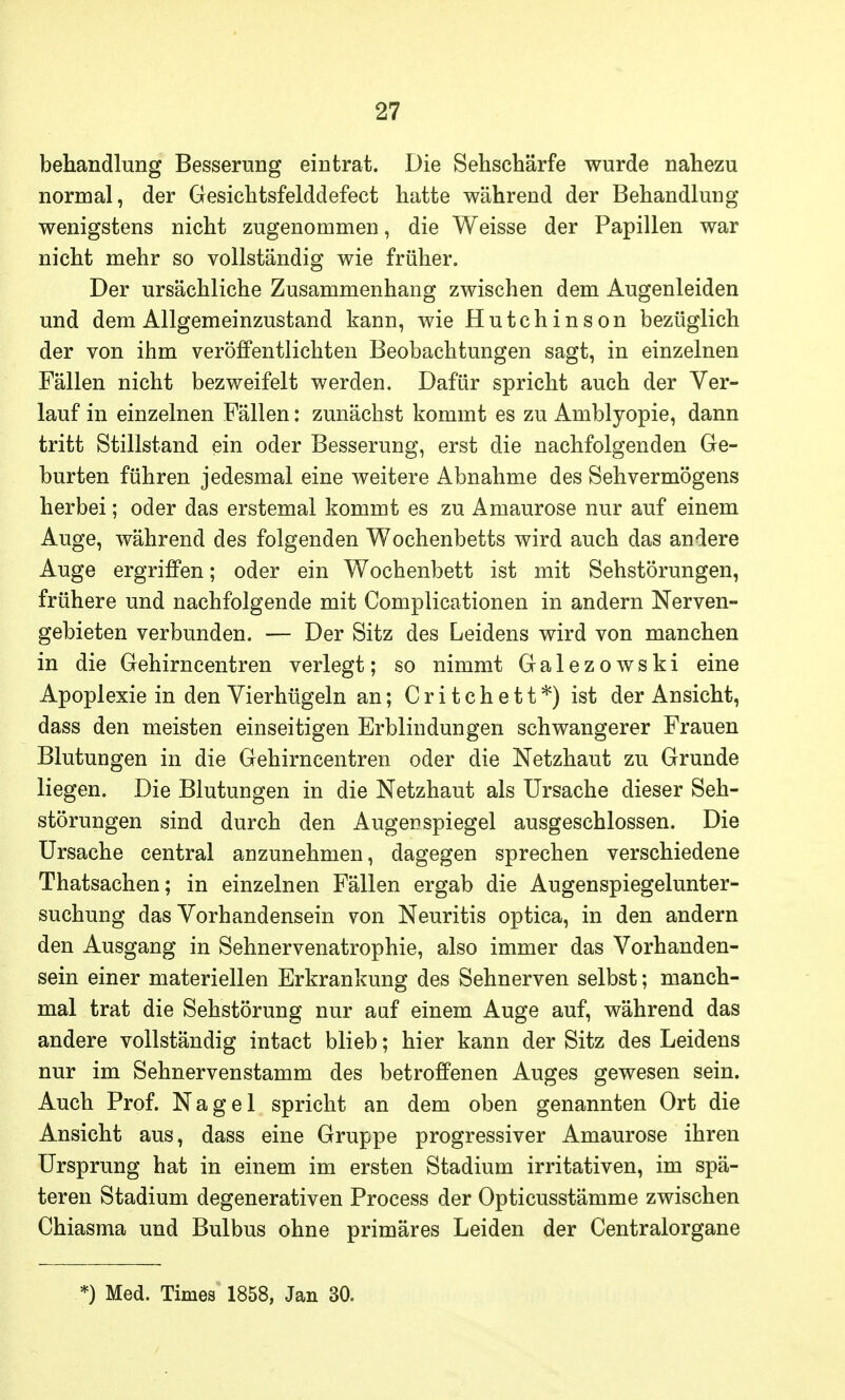 behandlung Besserung eintrat. Die Sehschärfe wurde nahezu normal, der Gesiehtsfelddefect hatte während der Behandlung wenigstens nicht zugenommen, die Weisse der Papillen war nicht mehr so vollständig wie früher. Der ursächliche Zusammenhang zwischen dem Augenleiden und dem Allgemeinzustand kann, wie Hutchinson bezüglich der von ihm veröffentlichten Beobachtungen sagt, in einzelnen Fällen nicht bezweifelt werden. Dafür spricht auch der Ver- lauf in einzelnen Fällen: zunächst kommt es zu Amblyopie, dann tritt Stillstand ein oder Besserung, erst die nachfolgenden Ge- burten führen jedesmal eine weitere Abnahme des Sehvermögens herbei; oder das erstemal kommt es zu Amaurose nur auf einem Auge, während des folgenden Wochenbetts wird auch das andere Auge ergriffen; oder ein Wochenbett ist mit Sehstörungen, frühere und nachfolgende mit Complicationen in andern Nerven- gebieten verbunden. — Der Sitz des Leidens wird von manchen in die Gehirncentren verlegt; so nimmt Galezowski eine Apoplexie in den Vierhügeln an; C r i t c h e 11 *) ist der Ansicht, dass den meisten einseitigen Erblindungen schwangerer Frauen Blutungen in die Gehirncentren oder die Netzhaut zu Grunde liegen. Die Blutungen in die Netzhaut als Ursache dieser Seh- störungen sind durch den Auger Spiegel ausgeschlossen. Die Ursache central anzunehmen, dagegen sprechen verschiedene Thatsachen; in einzelnen Fällen ergab die Augenspiegelunter- suchung das Vorhandensein von Neuritis optica, in den andern den Ausgang in Sehnervenatrophie, also immer das Vorhanden- sein einer materiellen Erkrankung des Sehnerven selbst; manch- mal trat die Sehstörung nur auf einem Auge auf, während das andere vollständig intact blieb; hier kann der Sitz des Leidens nur im Sehnervenstamm des betroffenen Auges gewesen sein. Auch Prof. Nagel spricht an dem oben genannten Ort die Ansicht aus, dass eine Gruppe progressiver Amaurose ihren Ursprung hat in einem im ersten Stadium irritativen, im spä- teren Stadium degenerativen Process der Opticusstämme zwischen Chiasma und Bulbus ohne primäres Leiden der Centraiorgane *) Med. Times 1858, Jan 30.