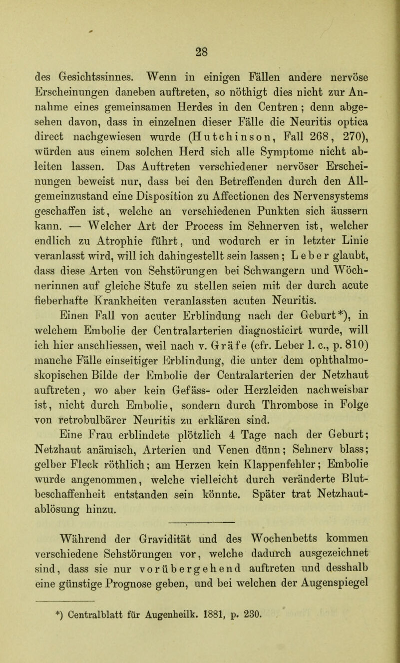 des Gesichtssinnes. Wenn in einigen Fällen andere nervöse Erscheinungen daneben auftreten, so nöthigt dies nicht zur An- nahme eines gemeinsamen Herdes in den Centren; denn abge- sehen davon, dass in einzelnen dieser Fälle die Neuritis optica direct nachgewiesen wurde (Hutchinson, Fall 268, 270), würden aus einem solchen Herd sich alle Symptome nicht ab- leiten lassen. Das Auftreten verschiedener nervöser Erschei- nungen beweist nur, dass bei den Betreffenden durch den All- gemeinzustand eine Disposition zu Affectionen des Nervensystems geschaffen ist, welche an verschiedenen Punkten sich äussern kann. — Welcher Art der Process im Sehnerven ist, welcher endlich zu Atrophie führt, und wodurch er in letzter Linie veranlasst wird, will ich dahingestellt sein lassen; Leber glaubt, dass diese Arten von Sehstörungen bei Schwangern und Wöch- nerinnen auf gleiche Stufe zu stellen seien mit der durch acute fieberhafte Krankheiten veranlassten acuten Neuritis. Einen Fall von acuter Erblindung nach der Geburt*), in welchem Embolie der Centraiarterien diagnosticirt wurde, will ich hier anschliessen, weil nach v. Gräfe (cfr. Leber 1. c, p. 810) manche Fälle einseitiger Erblindung, die unter dem ophthalmo- skopischen Bilde der Embolie der Centraiarterien der Netzhaut auftreten, wo aber kein Gefäss- oder Herzleiden nachweisbar ist, nicht durch Embolie, sondern durch Thrombose in Folge von retrobulbärer Neuritis zu erklären sind. Eine Frau erblindete plötzlich 4 Tage nach der Geburt; Netzhaut anämisch, Arterien und Venen dünn; Sehnerv blass; gelber Fleck röthlich; am Herzen kein Klappenfehler; Embolie wurde angenommen, welche vielleicht durch veränderte Blut- beschaffenheit entstanden sein könnte. Später trat Netzhaut- ablösung hinzu. Während der Gravidität und des Wochenbetts kommen verschiedene Sehstörungen vor, welche dadurch ausgezeichnet sind, dass sie nur vorübergehend auftreten und desshalb eine günstige Prognose geben, und bei welchen der Augenspiegel *) Centraiblatt für Augenheilk. 1881, p. 230.