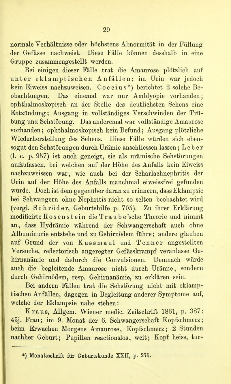 normale Verhältnisse oder höchstens Abnormität in der Füllung der Gefässe nachweist. Diese Fälle können desshalb in eine Gruppe zusammengestellt werden. Bei einigen dieser Fälle trat die Amaurose plötzlich auf unter eklamptischen Anfällen; im Urin war jedoch kein Eiweiss nachzuweisen. Coccius*) berichtet 2 solche Be- obachtungen. Das einemal war nur Amblyopie vorhanden; ophthalmoskopisch an der Stelle des deutlichsten Sehens eine Entzündung; Ausgang in vollständiges Verschwinden der Trü- bung und Sehstörung. Das anderemal war vollständige Amaurose vorhanden; ophthalmoskopisch kein Befund; Ausgang plötzliche Wiederherstellung des Sehens. Diese Fälle würden sich eben- sogut den Sehstörungen durch Urämie anschliessen lassen; Leber (1. c. p. 957) ist auch geneigt, sie als urämische Sehstörungen aufzufassen, bei welchen auf der Höhe des Anfalls kein Eiweiss nachzuweissen war, wie auch bei der Scharlachnephritis der Urin auf der Höhe des Anfalls manchmal eiweissfrei gefunden wurde. Doch ist dem gegenüber daran zu erinnern, dass Eklampsie bei Schwangern ohne Nephritis nicht so selten beobachtet wird (vergl. Schröder, Geburtshilfe p. 705). Zu ihrer Erklärung modificirte Rosen s t ein die Traube'sche Theorie und nimmt an, dass Hydrämie während der Schwangerschaft auch ohne Albuminurie entstehe und zu Gehirnödem führe; andere glauben auf Grund der von Kussmaul und Tenner angestellten Versuche, reflectorisch angeregter Gefässkrampf veranlasse Ge- hirnanämie und dadurch die Convulsionen. Demnach würde auch die begleitende Amaurose nicht durch Urämie, sondern durch Gehirnödem, resp. Gehirnanämie, zu erklären sein. Bei andern Fällen trat die Sehstörung nicht mit eklamp- tischen Anfällen, dagegen in Begleitung anderer Symptome auf, welche der Eklampsie nahe stehen: Kraus, Allgein. Wiener medic. Zeitschrift 1861, p. 387: 45j. Frau; im 9. Monat der 6. Schwangerschaft Kopfschmerz; beim Erwachen Morgens Amaurose, Kopfschmerz; 2 Stunden nachher Geburt; Pupillen reactionslos, weit; Kopf heiss, tur- *) Monatsschrift für Geburtskunde XXII, p. 276.