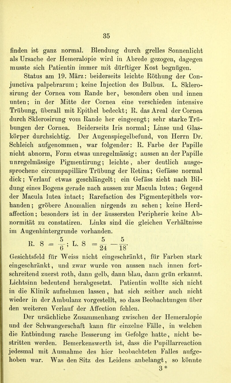 finden ist ganz normal. Blendung durch grelles Sonnenlicht als Ursache der Hemeralopie wird in Abrede gezogen, dagegen musste sich Patientin immer mit dürftiger Kost begnügen. Status am 19. März: beiderseits leichte Röthung der Con- junctiva palpebrarum; keine Injection des Bulbus. L. Sklero- sirung der Cornea vom Rande her, besonders oben und innen unten; in der Mitte der Cornea eine verschieden intensive Trübung, überall mit Epithel bedeckt; R. das Areal der Cornea durch Sklerosirung vom Rande her eingeengt; sehr starke Trü- bungen der Cornea. Beiderseits Iris normal; Linse und Glas- körper durchsichtig. Der Augenspiegelbefund, von Herrn Dr. Schleich aufgenommen, war folgender: R. Farbe der Papille nicht abnorm, Form etwas unregelmässig; aussen an der Papille unregelmässige Pigmentirung; leichte, aber deutlich ausge- sprochene circumpapilläre Trübung der Retina; Gefässe normal dick; Verlauf etwas geschlängelt; ein Gefäss zieht nach Bil- dung eines Bogens gerade nach aussen zur Macula lutea; Gegend der Macula lutea intact; Rarefaction des Pigmentepithels vor- handen ; gröbere Anomalien nirgends zu sehen; keine Herd- affection; besonders ist in der äussersten Peripherie keine Ab- normität zu constatiren. Links sind die gleichen Verhältnisse im Augenhintergrunde vorhanden. Gesichtsfeld für Weiss nicht eingeschränkt, für Farben stark eingeschränkt, und zwar wurde von aussen nach innen fort- schreitend zuerst roth, dann gelb, dann blau, dann grün erkannt. Lichtsinn bedeutend herabgesetzt. Patientin wollte sich nicht in die Klinik aufnehmen lassen, hat sich seither auch nicht wieder in der Ambulanz vorgestellt, so dass Beobachtungen über den weiteren Verlauf der AfPection fehlen. Der ursächliche Zusammenhang zwischen der Hemeralopie und der Schwangerschaft kann für einzelne Fälle, in welchen die Entbindung rasche Besserung im Gefolge hatte, nicht be- stritten werden. Bemerkenswerth ist, dass die Pupillarreaction jedesmal mit Ausnahme des hier beobachteten Falles aufge- hoben war. Was den Sitz des Leidens anbelangt, so könnte 3*