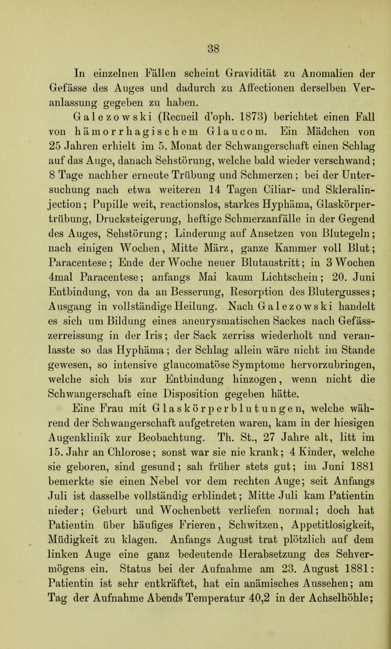 In einzelnen Fällen scheint Gravidität zu Anomalien der Gefässe des Auges und dadurch zu AfFectionen derselben Ver- anlassung gegeben zu haben. Galezowski (Recueil d'oph. 1873) berichtet einen Fall von hämorrhagischem Glaucom. Ein Mädchen von 25 Jahren erhielt im 5. Monat der Schwangerschaft einen Schlag auf das Auge, danach Sehstörung, welche bald wieder verschwand; 8 Tage nachher erneute Trübung und Schmerzen ; bei der Unter- suchung nach etwa weiteren 14 Tagen Ciliar- und Skleralin- jection; Pupille weit, reactionslos, starkes Hyphäma, Glaskörper- trübung, Drucksteigerung, heftige Schmerzanfälle in der Gegend des Auges, Sehstörung; Linderung auf Ansetzen von Blutegeln; nach einigen Wochen, Mitte März, ganze Kammer voll Blut; Paracentese; Ende der Woche neuer Blutaustritt; in 3 Wochen 4mal Paracentese; anfangs Mai kaum Lichtschein; 20. Juni Entbindung, von da an Besserung, Resorption des Blutergusses; Ausgang in vollständige Heilung. Nach Galezowski handelt es sich um Bildung eines aneurysmatischen Sackes nach Gefäss- zerreissung in der Iris; der Sack zerriss wiederholt und veran- lasste so das Hyphäma; der Schlag allein wäre nicht im Stande gewesen, so intensive glaucomatöse Symptome hervorzubringen, welche sich bis zur Entbindung hinzogen, wenn nicht die Schwangerschaft eine Disposition gegeben hätte. Eine Frau mit Glaskörperblutungen, welche wäh- rend der Schwangerschaft aufgetreten waren, kam in der hiesigen Augenklinik zur Beobachtung. Th. St., 27 Jahre alt, litt im 15. Jahr an Chlorose ; sonst war sie nie krank; 4 Kinder, welche sie geboren, sind gesund; sah früher stets gut; im Juni 1881 bemerkte sie einen Nebel vor dem rechten Auge; seit Anfangs Juli ist dasselbe vollständig erblindet; Mitte Juli kam Patientin nieder; Geburt und Wochenbett verliefen normal; doch hat Patientin über häufiges Frieren, Schwitzen, Appetitlosigkeit, Müdigkeit zu klagen. Anfangs August trat plötzlich auf dem linken Auge eine ganz bedeutende Herabsetzung des Sehver- mögens ein. Status bei der Aufnahme am 23. August 1881 : Patientin ist sehr entkräftet, hat ein anämisches Aussehen; am Tag der Aufnahme Abends Temperatur 40,2 in der Achselhöhle;