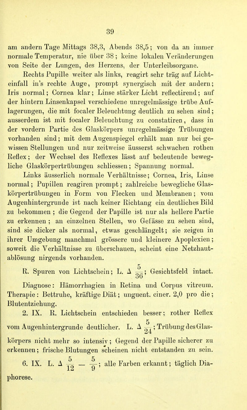 am andern Tage Mittags 38,3, Abends 38,5; von da an immer normale Temperatur, nie über 38 ; keine lokalen Veränderungen von Seite der Lungen, des Herzens, der Unterleibsorgane. Rechts Pupille weiter als links, reagirt sehr trag auf Licht- einfall in's rechte Auge, prompt synergisch mit der andern; Iris normal; Cornea klar; Linse stärker Licht reflectirend; auf der hintern Linsenkapsel verschiedene unregelmässige trübe Auf- lagerungen, die mit focaler Beleuchtung deutlich zu sehen sind; ausserdem ist mit focaler Beleuchtung zu constatiren, dass in der vordem Partie des Glaskörpers unregelmässige Trübungen vorhanden sind; mit dem Augenspiegel erhält man nur bei ge- wissen Stellungen und nur zeitweise äusserst schwachen rothen Reflex; der Wechsel des Reflexes lässt auf bedeutende beweg- liche Glaskörpertrübungen schliessen; Spannung normal. Links äusserlich normale Verhältnisse; Cornea, Iris, Linse normal; Pupillen reagiren prompt; zahlreiche bewegliche Glas- körpertrübungen in Form von Flecken und Membranen; vom Augenhintergrunde ist nach keiner Richtang ein deutliches Bild zu bekommen ; die Gegend der Papille ist nur als hellere Partie zu erkennen ; an einzelnen Stellen, wo Gef ässe zu sehen sind, sind sie dicker als normal, etwas geschlängelt; sie zeigen in ihrer Umgebung manchmal grössere und kleinere Apoplexien; soweit die Verhältnisse zu überschauen, scheint eine Netzhaut- ablösung nirgends vorhanden. 5 R. Spuren von Lichtschein; L. A —; Gesichtsfeld intact. DO Diagnose: Hämorrhagien in Retina und Corpus vitreum. Therapie : Bettruhe, kräftige Diät; unguent. einer. 2,0 pro die; Blutentziehung. 2. IX. R. Lichtschein entschieden besser; rother Reflex 5 vom Augenhintergrunde deutlicher. L. A — ; Trübung des Glas- körpers nicht mehr so intensiv; Gegend der Papille sicherer zu erkennen; frische Blutungen scheinen nicht entstanden zu sein. 5 5 6. IX. L. A — — —; alle Farben erkannt; täglich Dia- J_ Li U phorese.