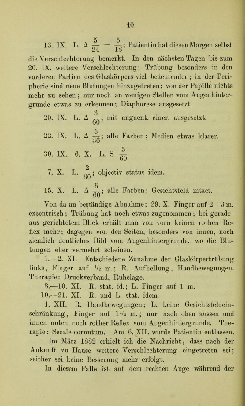 5 5 13. IX. L. A — — —q; Patientin hat diesen Morgen selbst 24 lo die Verschlechterung bemerkt. In den nächsten Tagen bis zum 20. IX. weitere Verschlechterung; Trübung besonders in den vorderen Partien des Glaskörpers viel bedeutender; in der Peri- pherie sind neue Blutungen hinzugetreten; von der Papille nichts mehr zu sehen ; nur noch an wenigen Stellen vom Augenhin ter- grunde etwas zu erkennen; Diaphorese ausgesetzt. 3 20. IX. L. A ^; mit unguent. einer, ausgesetzt. 5 22. IX. L. A ; alle Farben ; Medien etwas klarer. 3o 30. IX.—6. X. L. S 60 2 7. X. L. —; objectiv status idem. 5 15. X. L. A —; alle Farben; Gesichtsfeld intact. 60 Von da an beständige Abnahme; 29. X. Finger auf 2—3 m. excentrisch ; Trübung hat noch etwas zugenommen ; bei gerade- aus gerichtetem Blick erhält man von vorn keinen rothen Re- flex mehr; dagegen von den Seiten, besonders von innen, noch ziemlich deutliches Bild vom Augenhintergrunde, wo die Blu- tungen eher vermehrt scheinen. 1.—2. XI. Entschiedene Zunahme der Glaskörpertrübung links, Finger auf Vs m.; R. Aufhellung, Handbewegungen. Therapie: Druckverband, Ruhelage. 3.—10. XI. R. stat. id.; L. Finger auf 1 m. 10.—21. XI. R. und L. stat. idem. 1. XII. R. Handbewegungen; L. keine Gesichtsfeldein- schränkung , Finger auf 11k m.; nur nach oben aussen und innen unten noch rother Reflex vom Augenhintergrunde. The- rapie : Seeale cornutum. Am 6. XII. wurde Patientin entlassen. Im Marz 1882 erhielt ich die Nachricht, dass nach der Ankunft zu Hause weitere Verschlechterung eingetreten sei; seither sei keine Besserung mehr erfolgt. In diesem Falle ist auf dem rechten Auge während der