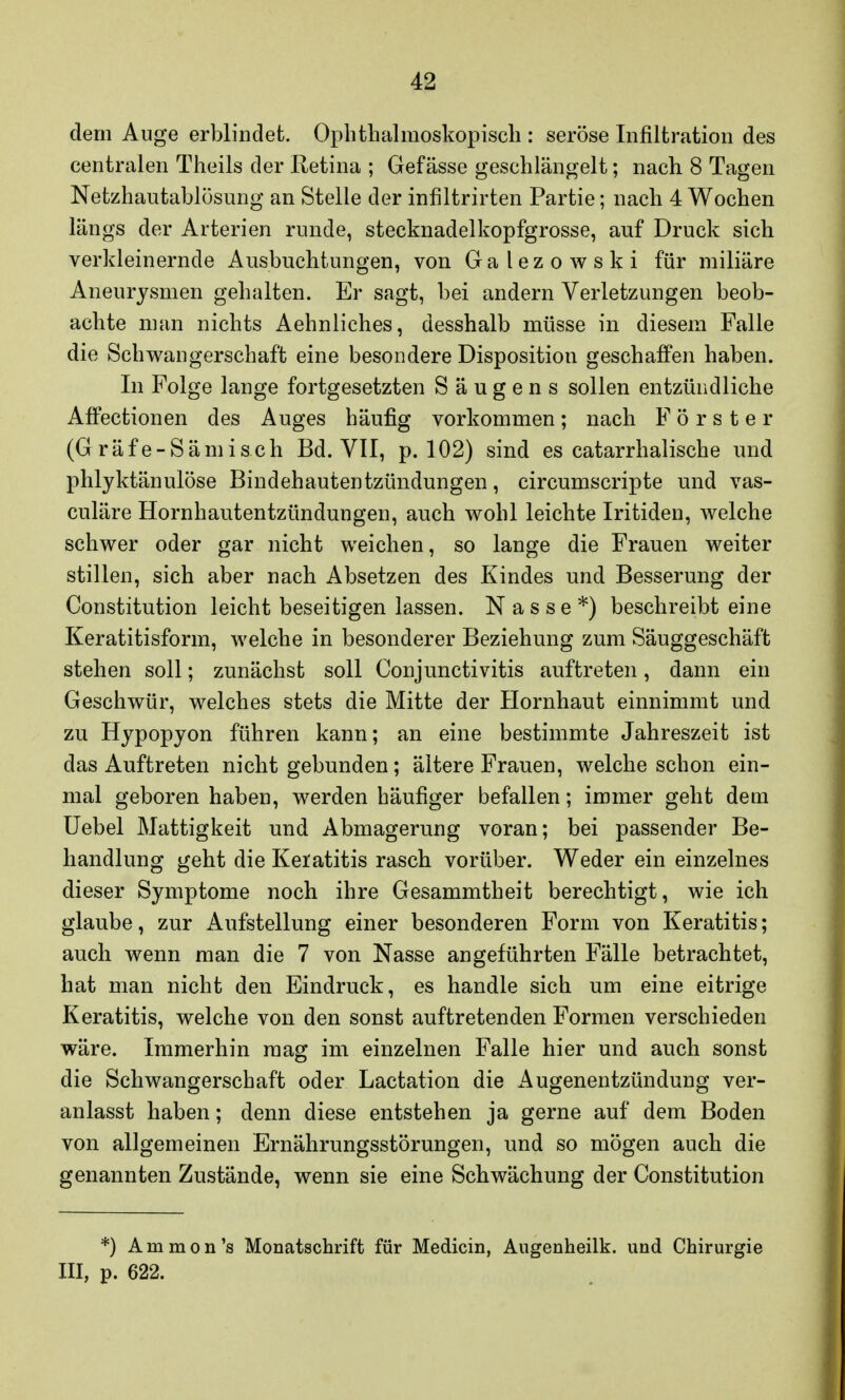 dem Auge erblindet. Ophthalmoskopisch : seröse Infiltration des centralen Theils der Retina ; Gefässe geschlängelt; nach 8 Tagen Netzhautablösung an Stelle der infiltrirten Partie; nach 4 Wochen längs der Arterien runde, stecknadelkopfgrosse, auf Druck sich verkleinernde Ausbuchtungen, von Galezowski für miliäre Aneurysmen gehalten. Er sagt, bei andern Verletzungen beob- achte man nichts Aehnliches, desshalb müsse in diesem Falle die Schwangerschaft eine besondere Disposition geschaffen haben. In Folge lange fortgesetzten S ä u g e n s sollen entzündliche Affectionen des Auges häufig vorkommen; nach Förster (G räf e-Sämisch Bd. VII, p. 102) sind es catarrhalische und phlyktänulöse Bindehautentzündungen, circumscripte und vas- culäre Hornhautentzündungen, auch wohl leichte Iritiden, welche schwer oder gar nicht weichen, so lange die Frauen weiter stillen, sich aber nach Absetzen des Kindes und Besserung der Constitution leicht beseitigen lassen. Nasse*) beschreibt eine Keratitisform, welche in besonderer Beziehung zum Säuggeschäft stehen soll; zunächst soll Conjunctivitis auftreten, dann ein Geschwür, welches stets die Mitte der Hornhaut einnimmt und zu Hypopyon führen kann; an eine bestimmte Jahreszeit ist das Auftreten nicht gebunden; ältere Frauen, welche schon ein- mal geboren haben, werden häufiger befallen; immer geht dem Uebel Mattigkeit und Abmagerung voran; bei passender Be- handlung geht die Keratitis rasch vorüber. Weder ein einzelnes dieser Symptome noch ihre Gesammtheit berechtigt, wie ich glaube, zur Aufstellung einer besonderen Form von Keratitis; auch wenn man die 7 von Nasse angeführten Fälle betrachtet, hat man nicht den Eindruck, es handle sich um eine eitrige Keratitis, welche von den sonst auftretenden Formen verschieden wäre. Immerhin mag im einzelnen Falle hier und auch sonst die Schwangerschaft oder Lactation die Augenentzündung ver- anlasst haben; denn diese entstehen ja gerne auf dem Boden von allgemeinen Ernährungsstörungen, und so mögen auch die genannten Zustände, wenn sie eine Schwächung der Constitution *) Ammon's Monatschrift für Medicin, Augenheilk. und Chirurgie III, p. 622.