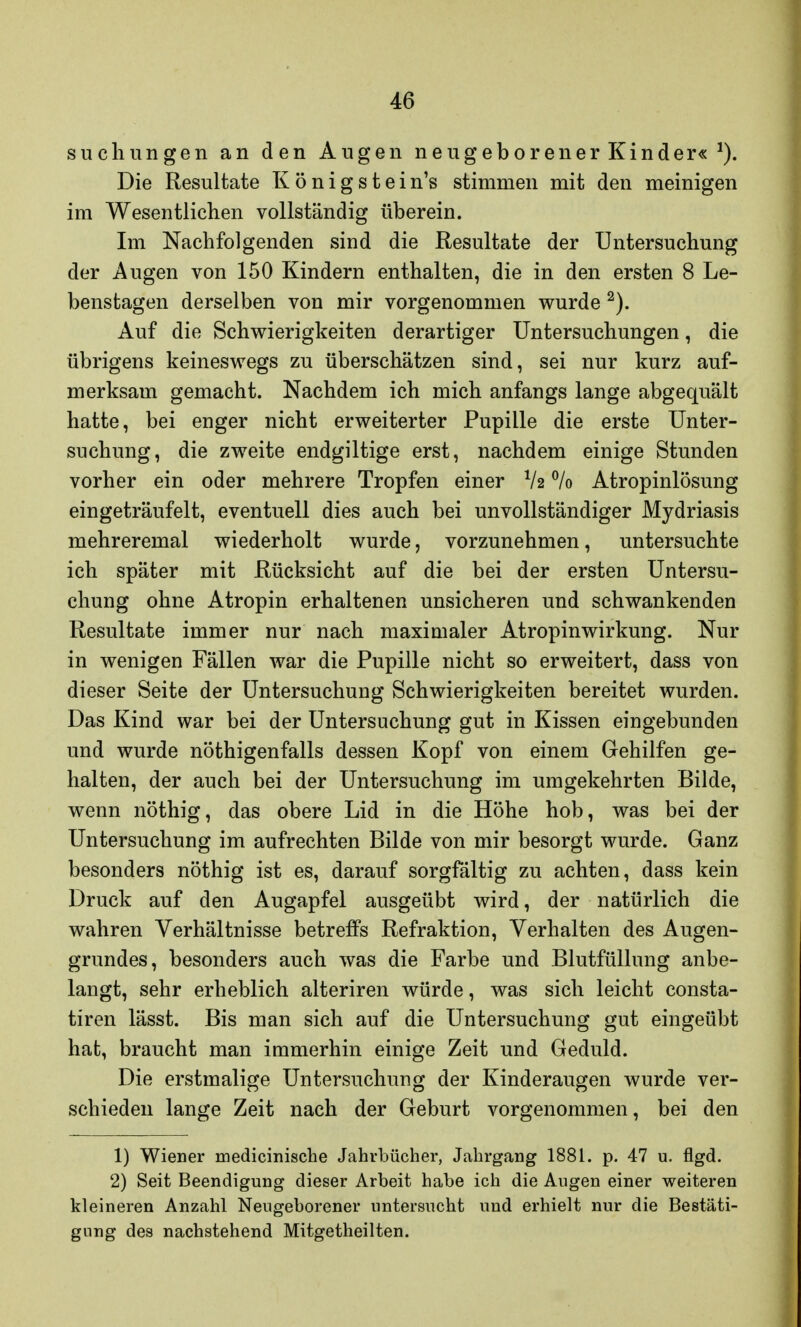suchungen an den Augen neugeborener Kinder« *). Die Resultate K ö n i g s t e i n's stimmen mit den meinigen im Wesentlichen vollständig überein. Im Nachfolgenden sind die Resultate der Untersuchung der Augen von 150 Kindern enthalten, die in den ersten 8 Le- benstagen derselben von mir vorgenommen wurde 2). Auf die Schwierigkeiten derartiger Untersuchungen, die übrigens keineswegs zu überschätzen sind, sei nur kurz auf- merksam gemacht. Nachdem ich mich anfangs lange abgequält hatte, bei enger nicht erweiterter Pupille die erste Unter- suchung, die zweite endgiltige erst, nachdem einige Stunden vorher ein oder mehrere Tropfen einer V2 °/o Atropinlösung eingeträufelt, eventuell dies auch bei unvollständiger Mydriasis mehreremal wiederholt wurde, vorzunehmen, untersuchte ich später mit Rücksicht auf die bei der ersten Untersu- chung ohne Atropin erhaltenen unsicheren und schwankenden Resultate immer nur nach maximaler Atropinwirkung. Nur in wenigen Fällen war die Pupille nicht so erweitert, dass von dieser Seite der Untersuchung Schwierigkeiten bereitet wurden. Das Kind war bei der Untersuchung gut in Kissen eingebunden und wurde nöthigenfalls dessen Kopf von einem Gehilfen ge- halten, der auch bei der Untersuchung im umgekehrten Bilde, wenn nöthig, das obere Lid in die Höhe hob, was bei der Untersuchung im aufrechten Bilde von mir besorgt wurde. Ganz besonders nöthig ist es, darauf sorgfältig zu achten, dass kein Druck auf den Augapfel ausgeübt wird, der natürlich die wahren Verhältnisse betreffs Refraktion, Verhalten des Augen- grundes, besonders auch was die Farbe und Blutfüllung anbe- langt, sehr erheblich alteriren würde, was sich leicht consta- tiren lässt. Bis man sich auf die Untersuchung gut eingeübt hat, braucht man immerhin einige Zeit und Geduld. Die erstmalige Untersuchung der Kinderaugen wurde ver- schieden lange Zeit nach der Geburt vorgenommen, bei den 1) Wiener medicinische Jahrbücher, Jahrgang 1881. p. 47 u. flgd. 2) Seit Beendigung dieser Arbeit habe ich die Augen einer weiteren kleineren Anzahl Neugeborener untersucht und erhielt nur die Bestäti- gung des nachstehend Mitgetheilten.