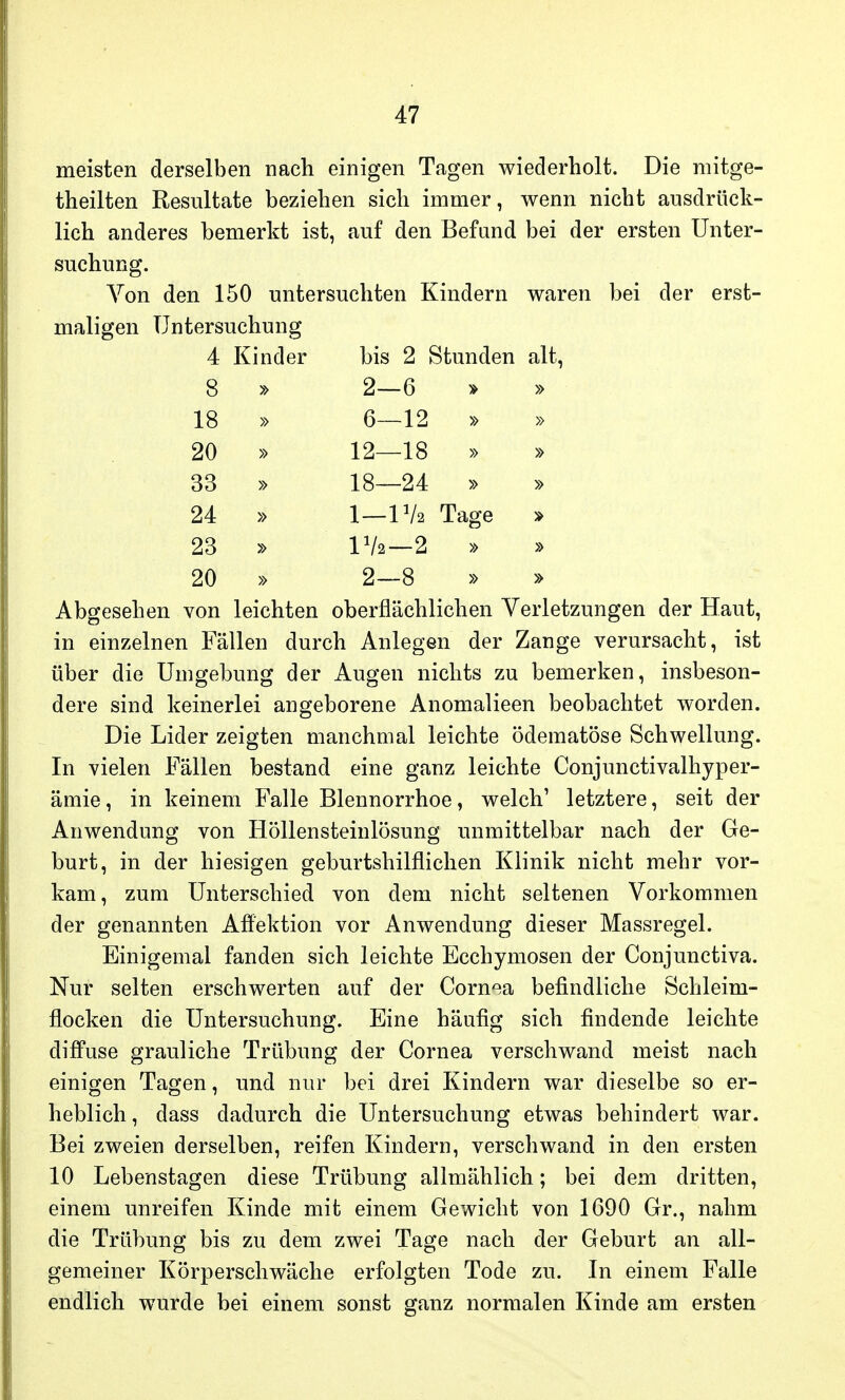 meisten derselben nach einigen Tagen wiederholt. Die mitge- theilten Resultate beziehen sich immer, wenn nicht ausdrück- lich anderes bemerkt ist, auf den Befand bei der ersten Unter- suchung. Von den 150 untersuchten Kindern waren bei der erst- maligen Untersuchung 4 Kinder bis 2 Stunden alt, 8 » 2—6 » » 18 » 6—12 » 20 » 12—18 » » 33 » 18—24 » » 24 » 1—1 Va Tage * 23 » Vk—2 » » 20 » 2—8 » » Abgesehen von leichten oberflächlichen Verletzungen der Haut, in einzelnen Fällen durch Anlegen der Zange verursacht, ist über die Umgebung der Augen nichts zu bemerken, insbeson- dere sind keinerlei angeborene Anomalieen beobachtet worden. Die Lider zeigten manchmal leichte ödematöse Schwellung. In vielen Fällen bestand eine ganz leichte Conjunctivalhyper- ämie, in keinem Falle Blennorrhoe, welch1 letztere, seit der Anwendung von Höllensteinlösung unmittelbar nach der Ge- burt, in der hiesigen geburtshilflichen Klinik nicht mehr vor- kam, zum Unterschied von dem nicht seltenen Vorkommen der genannten Affektion vor Anwendung dieser Massregel. Einigemal fanden sich leichte Ecchymosen der Conjunctiva. Nur selten erschwerten auf der Cornea befindliche Schleim- flocken die Untersuchung. Eine häufig sich findende leichte diffuse grauliche Trübung der Cornea verschwand meist nach einigen Tagen, und nur bei drei Kindern war dieselbe so er- heblich, dass dadurch die Untersuchung etwas behindert war. Bei zweien derselben, reifen Kindern, verschwand in den ersten 10 Lebenstagen diese Trübung allmählich; bei dem dritten, einem unreifen Kinde mit einem Gewicht von 1690 Gr., nahm die Trübung bis zu dem zwei Tage nach der Geburt an all- gemeiner Körperschwäche erfolgten Tode zu. In einem Falle endlich wurde bei einem sonst ganz normalen Kinde am ersten