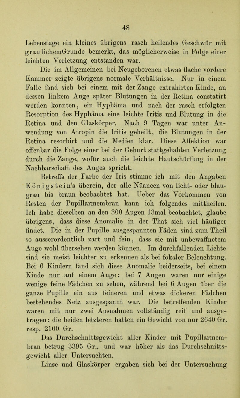 Lebenstage ein kleines übrigens rascli heilendes Geschwür mit graulichemGrunde bemerkt, das möglicherweise in Folge einer leichten Verletzung entstanden war. Die im Allgemeinen bei Neugeborenen etwas flache vordere Kammer zeigte übrigens normale Verhältnisse. Nur in einem Falle fand sich bei einem mit der Zange extrahirten Kinde, an dessen linkem Auge später Blutungen in der Retina constatirt werden konnten, ein Hyphäma und nach der rasch erfolgten Resorption des Hyphäma eine leichte Iritis und Blutung in die Retina und den Glaskörper. Nach 9 Tagen war unter An- wendung von Atropin die Iritis geheilt, die Blutungen in der Retina resorbirt und die Medien klar. Diese Affektion war offenbar die Folge einer bei der Geburt stattgehabten Verletzung durch die Zange, wofür auch die leichte Hautschürfung in der Nachbarschaft des Auges spricht. Betreffs der Farbe der Iris stimme ich mit den Angaben K ö n i g s t e i n's überein, der alle Nüancen von licht- oder blau- grau bis braun beobachtet hat. lieber das Vorkommen von Resten der Pupillarmembran kann ich folgendes mittheilen. Ich habe dieselben an den 300 Augen 13mal beobachtet, glaube übrigens, dass diese Anomalie in der That sich viel häufiger findet. Die in der Pupille ausgespannten Fäden sind zum Theil so ausserordentlich zart und fein, dass sie mit unbewaffnetem Auge wohl übersehen werden können. Im durchfallenden Lichte sind sie meist leichter zu erkennen als bei fokaler Beleuchtung. Bei 6 Kindern fand sich diese Anomalie beiderseits, bei einem Kinde nur auf einem Auge; bei 7 Augen waren nur einige wenige feine Fädchen zu sehen, während bei 6 Augen über die ganze Pupille ein aus feineren und etwas dickeren Fädchen bestehendes Netz ausgespannt war. Die betreffenden Kinder waren mit nur zwei Ausnahmen vollständig reif und ausge- tragen ; die beiden letzteren hatten ein Gewicht von nur 2640 Gr. resp. 2100 Gr. Das Durchschnittsgewicht aller Kinder mit Pupillarmem- bran betrug 3395 Gr., und war höher als das Durchschnitts- gewicht aller Untersuchten. Linse und Glaskörper ergaben sich bei der Untersuchung