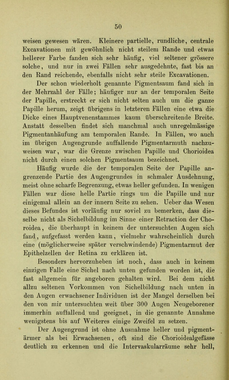 weisen gewesen wären. Kleinere partielle, rundliche, centrale Excavationen mit gewöhnlich nicht steilem Rande und etwas hellerer Farbe fanden sich sehr häufig, viel seltener grössere solche, und nur in zwei Fällen sehr ausgedehnte, fast bis an den Rand reichende, ebenfalls nicht sehr steile Excavationen. Der schon wiederholt genannte Pigmentsaum fand sich in der Mehrzahl der Fälle; häufiger nur an der temporalen Seite der Papille, erstreckt er sich nicht selten auch um die ganze Papille herum, zeigt übrigens in letzteren Fällen eine etwa die Dicke eines Hauptvenenstammes kaum überschreitende Breite. Anstatt desselben findet sich manchmal auch unregelmässige Pigmentanhäufung am temporalen Rande. In Fällen, wo auch im übrigen Augengrunde auffallende Pigmentarmuth nachzu- weisen war, war die Grenze zwischen Papille und Chorioidea nicht durch einen solchen Pigmentsaum bezeichnet. Häufig wurde die der temporalen Seite der Papille an- grenzende Partie des Augengrundes in schmaler Ausdehnung, meist ohne scharfe Begrenzung, etwas heller gefunden. In wenigen Fällen war diese helle Partie rings um die Papille und nur einigemal allein an der innern Seite zu sehen. Ueber das Wesen dieses Befundes ist vorläufig nur soviel zu bemerken, dass die- selbe nicht als Sichelbildung im Sinne einer Retraction der Cho- roidea, die überhaupt in keinem der untersuchten Augen sich fand, aufgefasst werden kann, vielmehr wahrscheinlich durch eine (möglicherweise später verschwindende) Pigmentarmut der Epithelzellen der Retina zu erklären ist. Besonders hervorzuheben ist noch, dass auch in keinem einzigen Falle eine Sichel nach unten gefunden worden ist, die fast allgemein für angeboren gehalten wird. Bei dem nicht allzu seltenen Vorkommen von Sichelbildung nach unten in den Augen erwachsener Individuen ist der Mangel derselben bei den von mir untersuchten weit über 300 Augen Neugeborener immerhin auffallend und geeignet, in die genannte Annahme wenigstens bis auf Weiteres einige Zweifel zu setzen. Der Augengrund ist ohne Ausnahme heller und pigment- ärmer als bei Erwachsenen, oft sind die Chorioidealgefässe deutlich zu erkennen und die Intervaskularräume sehr hell,