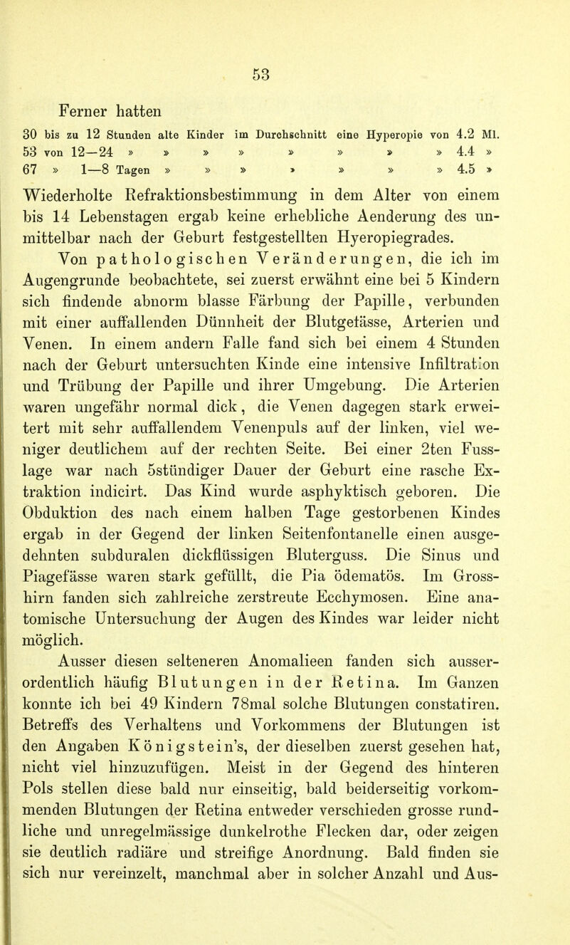 Ferner hatten 30 bis zu 12 Stunden alte Kinder im Durchschnitt eine Hyperopie von 4.2 Ml. 53 von 12—24 » » » » » » » » 4.4 » 67 » 1—8 Tagen » » » » » » » 4.5 » Wiederholte Refraktionsbestimmung in dem Alter von einem bis 14 Lebenstagen ergab keine erhebliche Aenderung des un- mittelbar nach der Geburt festgestellten Hyeropiegrades. Von pathologischen Veränderungen, die ich im Augengrunde beobachtete, sei zuerst erwähnt eine bei 5 Kindern sich findende abnorm blasse Färbung der Papille, verbunden mit einer auffallenden Dünnheit der Blutgefässe, Arterien und Venen. In einem andern Falle fand sich bei einem 4 Stunden nach der Geburt untersuchten Kinde eine intensive Infiltration und Trübung der Papille und ihrer Umgebung. Die Arterien waren ungefähr normal dick, die Venen dagegen stark erwei- tert mit sehr auffallendem Venenpuls auf der linken, viel we- niger deutlichem auf der rechten Seite. Bei einer 2ten Fuss- lage war nach Sstündiger Dauer der Geburt eine rasche Ex- traktion indicirt. Das Kind wurde asphyktisch geboren. Die Obduktion des nach einem halben Tage gestorbenen Kindes ergab in der Gegend der linken Seitenfontanelle einen ausge- dehnten subduralen dickflüssigen Bluterguss. Die Sinus und Piagefässe waren stark gefüllt, die Pia ödematös. Im Gross- hirn fanden sich zahlreiche zerstreute Ecchymosen. Eine ana- tomische Untersuchung der Augen des Kindes war leider nicht möglich. Ausser diesen selteneren Anomalieen fanden sich ausser- ordentlich häufig Blutungen in der Retina. Im Ganzen konnte ich bei 49 Kindern 78mal solche Blutungen constatiren. Betreffs des Verhaltens und Vorkommens der Blutungen ist den Angaben Königs tein's, der dieselben zuerst gesehen hat, nicht viel hinzuzufügen. Meist in der Gegend des hinteren Pols stellen diese bald nur einseitig, bald beiderseitig vorkom- menden Blutungen der Retina entweder verschieden grosse rund- liche und unregelmässige dunkelrothe Flecken dar, oder zeigen sie deutlich radiäre und streifige Anordnung. Bald finden sie sich nur vereinzelt, manchmal aber in solcher Anzahl und Aus-