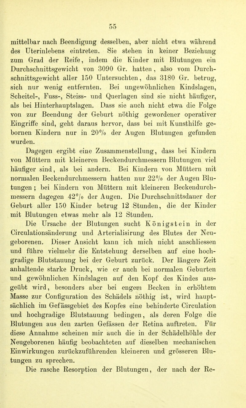 mittelbar nach Beendigung desselben, aber nicht etwa während des Uterinlebens eintreten. Sie stehen in keiner Beziehung zum Grad der Reife, indem die Kinder mit Blutungen ein Durchschnittsgewicht von 3090 Gr. hatten , also vom Durch- schnittsgewicht aller 150 Untersuchten, das 3180 Gr. betrug, sich nur wenig entfernten. Bei ungewöhnlichen Kindslagen, Scheitel-, Fuss-, Steiss- und Querlagen sind sie nicht häufiger, als bei Hinterhauptslagen. Dass sie auch nicht etwa die Folge von zur Beendung der Geburt nöthig gewordener operativer Eingriffe sind, geht daraus hervor, dass bei mit Kunsthilfe ge- bornen Kindern nur in 20°/o der Augen Blutungen gefunden wurden. Dagegen ergibt eine Zusammenstellung, dass bei Kindern von Müttern mit kleineren Beckendurchmessern Blutungen viel häufiger sind, als bei andern. Bei Kindern von Müttern mit normalen Beckendurchmessern hatten nur 22% der Augen Blu- tungen ; bei Kindern von Müttern mit kleineren Beckendurch- messern dagegen 42°/o der Augen. Die Durchschnittsdauer der Geburt aller 150 Kinder betrug 12 Stunden, die der Kinder mit Blutungen etwas mehr als 12 Stunden. Die Ursache der Blutungen sucht Königstein in der Circulationsänderung und Arterialisirung des Blutes der Neu- geborenen. Dieser Ansicht kann ich mich nicht anschliessen und führe vielmehr die Entstehung derselben auf eine hoch- gradige Blutstauung bei der Geburt zurück. Der längere Zeit anhaltende starke Druck, wie er auch bei normalen Geburten und gewöhnlichen Kindslagen auf den Kopf des Kindes aus- geübt wird, besonders aber bei engem Becken in erhöhtem Masse zur Configuration des Schädels nöthig ist, wird haupt- sächlich im Gefässgebiet des Kopfes eine behinderte Circulation und hochgradige Blutstauung bedingen, als deren Folge die Blutungen aus den zarten Gefässen der Retina auftreten. Für diese Annahme scheinen mir aach die in der Schädelhöhle der Neugeborenen häufig beobachteten auf dieselben mechanischen Einwirkungen zurückzuführenden kleineren und grösseren Blu- tungen zu sprechen. Die rasche Resorption der Blutungen, der nach der Re-