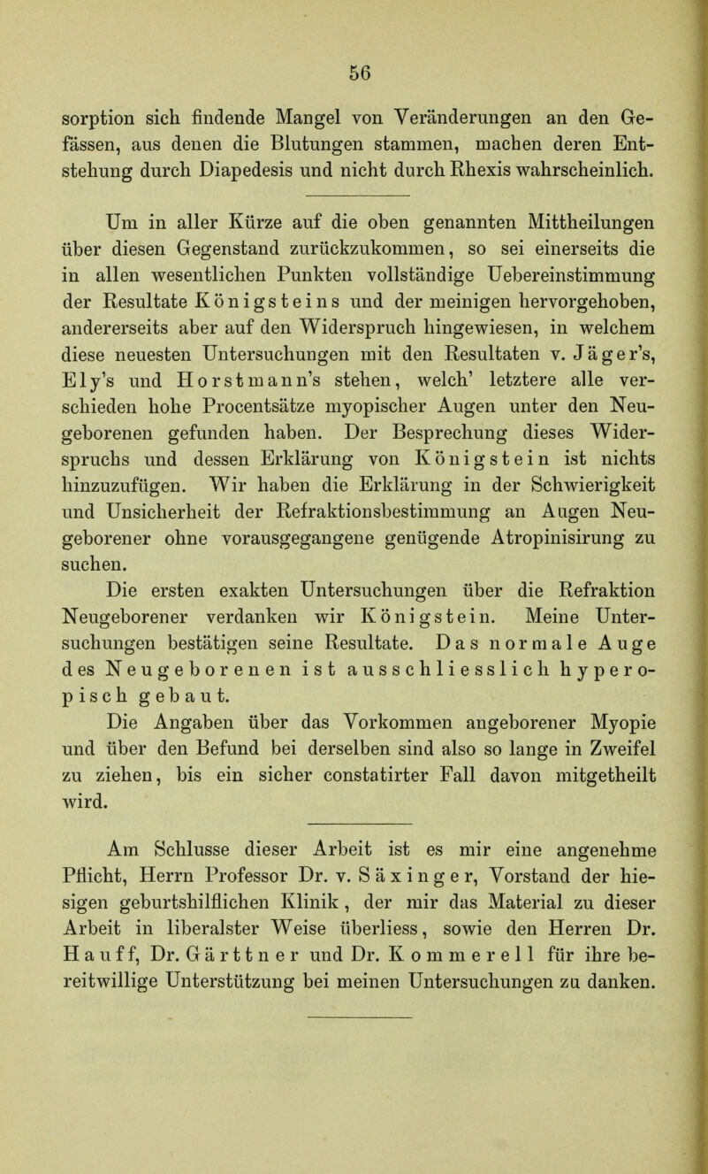 sorption sich findende Mangel von Veränderungen an den Ge- fässen, aus denen die Blutungen stammen, machen deren Ent- stehung durch Diapedesis und nicht durch Rhexis wahrscheinlich. Um in aller Kürze auf die oben genannten Mittheilungen über diesen Gegenstand zurückzukommen, so sei einerseits die in allen wesentlichen Punkten vollständige Uebereinstimmung der Resultate Königsteins und der meinigen hervorgehoben, andererseits aber auf den Widerspruch hingewiesen, in welchem diese neuesten Untersuchungen mit den Resultaten v. Jäger's, Ely's und Horstmann's stehen, welch' letztere alle ver- schieden hohe Procentsätze myopischer Augen unter den Neu- geborenen gefunden haben. Der Besprechung dieses Wider- spruchs und dessen Erklärung von König st ein ist nichts hinzuzufügen. Wir haben die Erklärung in der Schwierigkeit und Unsicherheit der Refraktionsbestimmung an Augen Neu- geborener ohne vorausgegangene genügende Atropinisirung zu suchen. Die ersten exakten Untersuchungen über die Refraktion Neugeborener verdanken wir Königstein. Meine Unter- suchungen bestätigen seine Resultate. Das normale Auge des Neugeborenen ist ausschliesslich hypero- pisch gebaut. Die Angaben über das Vorkommen angeborener Myopie und über den Befund bei derselben sind also so lange in Zweifel zu ziehen, bis ein sicher constatirter Fall davon mitgetheilt wird. Am Schlüsse dieser Arbeit ist es mir eine angenehme Pflicht, Herrn Professor Dr. v. S ä x i n g e r, Vorstand der hie- sigen geburtshilflichen Klinik , der mir das Material zu dieser Arbeit in liberalster Weise überliess, sowie den Herren Dr. Hauff, Dr. Gärttner und Dr. Kommerell für ihre be- reitwillige Unterstützung bei meinen Untersuchungen zu danken.