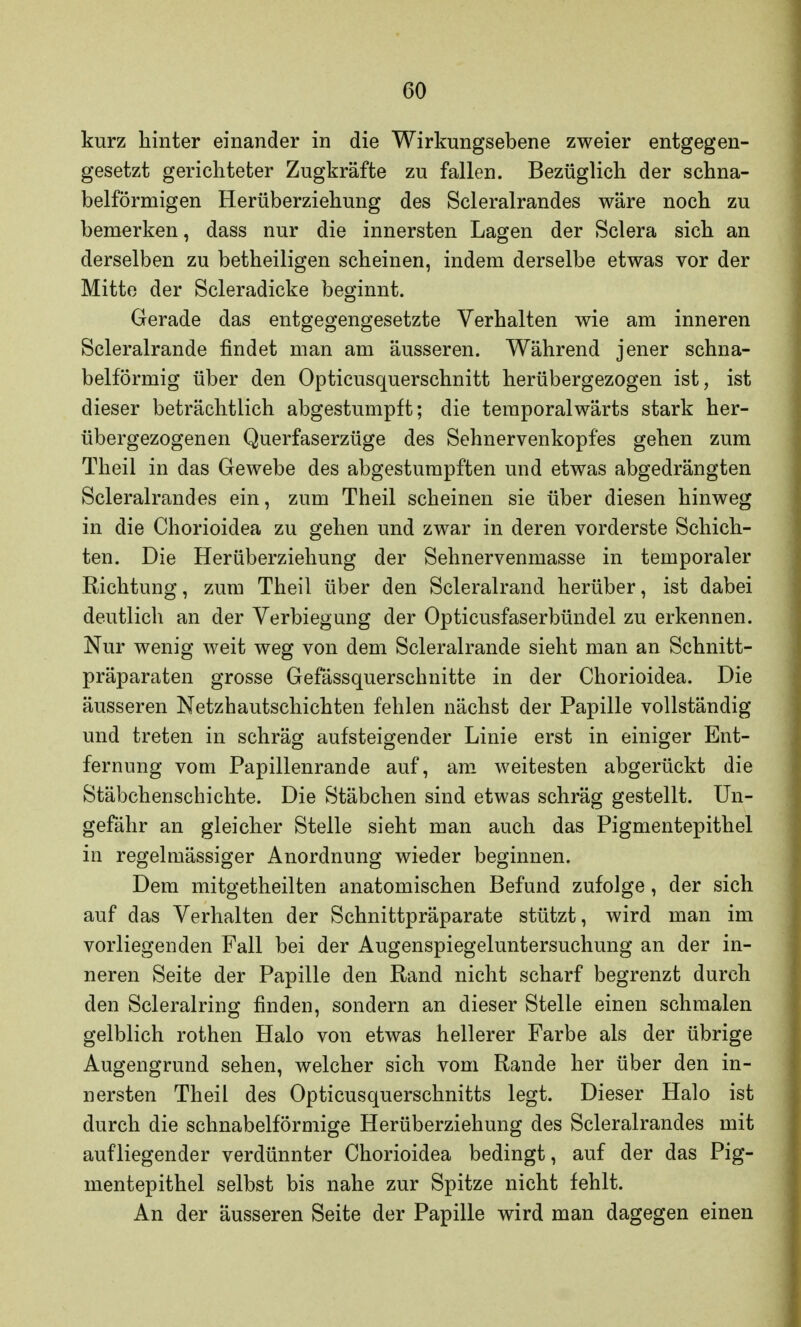 kurz hinter einander in die Wirkungsebene zweier entgegen- gesetzt gerichteter Zugkräfte zu fallen. Bezüglich der schna- belförmigen Herüberziehung des Scleralrandes wäre noch zu bemerken, dass nur die innersten Lagen der Sclera sich an derselben zu betheiligen scheinen, indem derselbe etwas vor der Mitte der Scleradicke beginnt. Gerade das entgegengesetzte Verhalten wie am inneren Scleralrande findet man am äusseren. Während jener schna- belförmig über den Opticusquerschnitt herübergezogen ist, ist dieser beträchtlich abgestumpft; die temporalwärts stark her- übergezogenen Querfaserzüge des Sehnervenkopfes gehen zum Theil in das Gewebe des abgestumpften und etwas abgedrängten Scleralrandes ein, zum Theil scheinen sie über diesen hinweg in die Chorioidea zu gehen und zwar in deren vorderste Schich- ten. Die Herüberziehung der Sehnervenmasse in temporaler Richtung, zum Theil über den Scleralrand herüber, ist dabei deutlich an der Verbiegung der Opticusfaserbündel zu erkennen. Nur wenig weit weg von dem Scleralrande sieht man an Schnitt- präparaten grosse Gefässquerschnitte in der Chorioidea. Die äusseren Netzhautschichten fehlen nächst der Papille vollständig und treten in schräg aufsteigender Linie erst in einiger Ent- fernung vom Papillenrande auf, am weitesten abgerückt die Stäbchenschichte. Die Stäbchen sind etwas schräg gestellt. Un- gefähr an gleicher Stelle sieht man auch das Pigmentepithel in regelmässiger Anordnung wieder beginnen. Dem mitgetheilten anatomischen Befund zufolge, der sich auf das Verhalten der Schnittpräparate stützt, wird man im vorliegenden Fall bei der Augenspiegeluntersuchung an der in- neren Seite der Papille den Rand nicht scharf begrenzt durch den Scleralring finden, sondern an dieser Stelle einen schmalen gelblich rothen Halo von etwas hellerer Farbe als der übrige Augengrund sehen, welcher sich vom Rande her über den in- nersten Theil des Opticusquerschnitts legt. Dieser Halo ist durch die schnabelförmige Herüberziehung des Scleralrandes mit aufliegender verdünnter Chorioidea bedingt, auf der das Pig- mentepithel selbst bis nahe zur Spitze nicht fehlt. An der äusseren Seite der Papille wird man dagegen einen