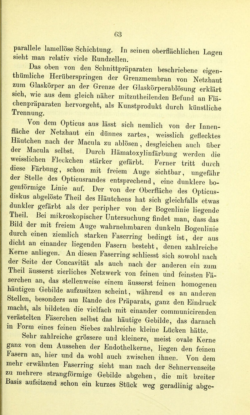 parallele lamellöse Schichtung. In seinen oberflächlichen La^en sieht man relativ viele Rundzellen. Das oben von den Schnittpräparaten beschriebene eigen- thumhche Herüberspringen der Grenzmembran von Netzhaut zum Glaskörper an der Grenze der Glaskörperablösung erklärt sich, wie aus dem gleich näher mitzuteilenden Befund an Flä- chenpräparaten hervorgeht, als Kunstprodukt durch künstliche Trennung. Von dem Opticus aus lässt sich nemlich von der Innen- fläche der Netzhaut ein dünnes zartes, weisslich geflecktes Hautchen nach der Macula zu ablösen , desgleichen auch über der Macula selbst. Durch Hämatoxvlinfärbung werden die weisshchen Fleckchen stärker gefärbt. Ferner tritt durch diese Farbnng, schon mit freiem Auge sichtbar, ungefähr der btelle des Opticusrandes entsprechend , eine dunklere bo- genförmige Linie auf. Der von der Überfläche des Optieus- diskus abgelöste Theil des Häutchens hat sich gleichfalls etwas dunkler gefärbt als der peripher von der Bogenlinie liegende iheil Bei mikroskopischer Untersuchung findet man, dass das liild der mit freiem Auge wahrnehmbaren dunkeln Bogenlinie durch einen ziemlich starken Faserring bedingt ist, der aus dicht an einander liegenden Fasern besteht, denen zahlreiche Kerne anliegen. An diesen Faserring schliesst sich sowohl nach der Seite der Concavität als auch nach der anderen ein zum Theil äusserst zierliches Netzwerk von feinen und feinsten Fä- serchen an, das stellenweise einem äusserst feinen homogenen hautigen Gebilde aufzusitzen scheint, während es an anderen Stellen, besonders am Rande des Präparats, ganz den Eindruck macht, als bildeten die vielfach mit einander communicirenden verästelten Fäserchen selbst das häutige Gebilde, das darnach m Form eines feinen Siebes zahlreiche kleine Lücken hätte. Sehr zahlreiche grössere und kleinere, meist ovale Kerne ganz von dem Aussehen der Endothelkerne, liegen den feinen Fasern an, hier und da wohl auch zwischen ihnen. Von dem mehr erwähnten Faserring sieht man nach der Sehnervenseite zu mehrere strangförmige Gebilde abgehen, die mit breiter Basis aufSItzend schon ein kurzes Stück weg geradlinig abge-