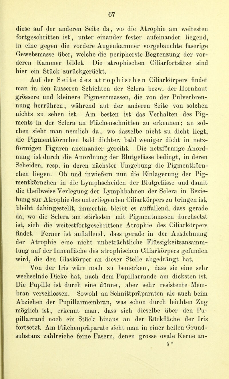 diese auf der anderen Seite da, wo die Atrophie am weitesten fortgeschritten ist, unter einander fester aufeinander liegend, in eine gegen die vordere Augenkammer vorgebauchte faserige Gewebsmasse über, welche die peripherste Begrenzung der vor- deren Kammer bildet. Die atrophischen Ciliarfortsätze sind hier ein Stück zurückgerückt. Auf der Seite des atrophischen Ciliarkörpers findet man in den äusseren Schichten der Sclera bezw. der Hornhaut grössere und kleinere Pigmentmassen, die von der Pulverbren- nung herrühren, während auf der anderen Seite von solchen nichts zu sehen ist. Am besten ist das Verhalten des Pig- ments in der Sclera an Flächenschnitten zu erkennen; an sol- chen sieht man nemlich da, wo dasselbe nicht zu dicht liegt, die Pigmentkörnchen bald dichter, bald weniger dicht in netz- förmigen Figuren aneinander gereiht. Die netzförmige Anord- nung ist durch die Anordnung der Blutgefässe bedingt, in deren Scheiden, resp. in deren nächster Umgebung die Pigmentkörn- chen liegen. Ob und inwiefern nun die Einlagerung der Pig- mentkörnchen in die Lymphscheiden der Blutgefässe und damit die theilweise Verlegung der Lymphbahnen der Sclera in Bezie- hung zur Atrophie des unterliegenden Ciliarkörpers zu bringen ist, bleibt dahingestellt, immerhin bleibt es auffallend, dass gerade da, wo die Sclera am stärksten mit Pigmentmassen durchsetzt ist, sich die weitestfortgeschrittene Atrophie des Ciliarkörpers findet. Ferner ist auffallend, dass gerade in der Ausdehnung der Atrophie eine nicht unbeträchtliche Flüssigkeitsansamm- lung auf der Innenfläche des atrophischen Ciliarkörpers gefunden wird, die den Glaskörper an dieser Stelle abgedrängt hat. Von der Iris wäre noch zu bemerken, dass sie eine sehr wechselnde Dicke hat, nach dem Pupillarrande am dicksten ist. Die Pupille ist durch eine dünne, aber sehr resistente Mem- bran verschlossen. Sowohl an Schnittpräparaten als auch beim Abziehen der Pupillarmembran, was schon durch leichten Zug möglich ist, erkennt man, dass sich dieselbe über den Pu- pillarrand noch ein Stück hinaus an der Rückfläche der Iris fortsetzt. Am Flächenpräparate sieht man in einer hellen Grund- substanz zahlreiche feine Fasern, denen grosse ovale Kerne an-